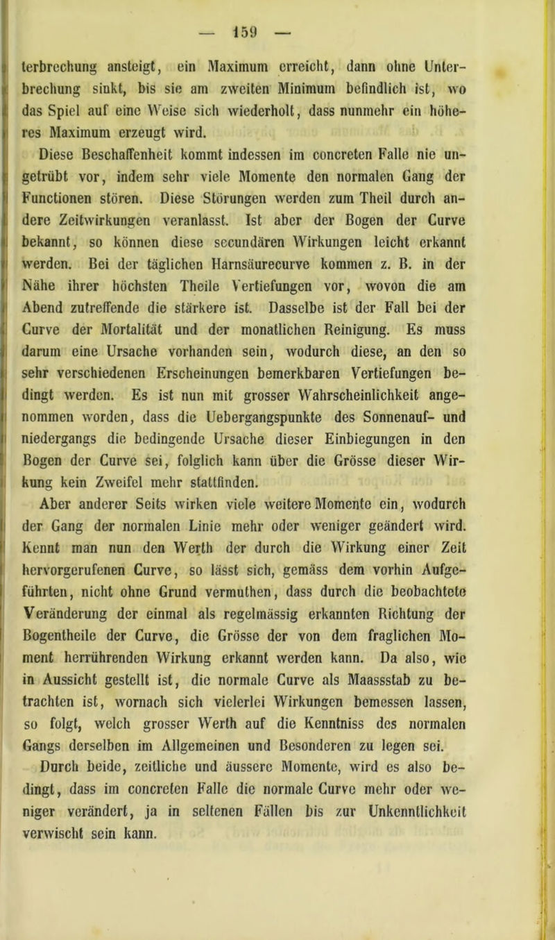 lerbrechung ansteigt, ein Maximum erreicht, dann ohne Lfnter- : brechung sinkt, bis sie am zweiten Minimum befindlich ist, wo I das Spiel auf eine Weise sich wiederholt, dass nunmehr ein höhe- I res Maximum erzeugt wird. Diese Beschaffenheit kommt indessen im concreten Falte nie un- I getrübt vor, indem sehr viele Momente den normalen Gang der Functionen stören. Diese Storungen werden zum Theil durch an- dere Zeitwirkungen veranlasst. Ist aber der Bogen der Curve I bekannt, so können diese secundären Wirkungen leicht erkannt I werden. Bei der täglichen Harnsäurecurve kommen z. B. in der I Nähe ihrer höchsten Theile Vertiefungen vor, wovon die am I Abend zutreffende die stärkere ist. Dasselbe ist der Fall bei der ! Curve der Mortalität und der monatlichen Reinigung. Es muss . darum eine Ursache vorhanden sein, wodurch diese, an den so i sehr verschiedenen Erscheinungen bemerkbaren Vertiefungen be- I dingt werden. Es ist nun mit grosser Wahrscheinlichkeit ange- I nommen worden, dass die Uebergangspunkte des Sonnenauf- und I niedergangs die bedingende Ursache dieser Einbiegungen in den Bogen der Curve sei, folglich kann über die Grösse dieser Wir- i kung kein Zweifel mehr stattfinden. Aber anderer Seits wirken viele weitere Momente ein, wodurch I der Gang der normalen Linie mehr oder weniger geändert wird. ' Kennt man nun den Werth der durch die Wirkung einer Zeit hervorgerufenen Curve, so lässt sich, gemäss dem vorhin Aufge- führten, nicht ohne Grund vermuthen, dass durch die beobachtete Veränderung der einmal als regelmässig erkannten Richtung der Bogentheile der Curve, die Grösse der von dem fraglichen Mo- I ment herrührenden Wirkung erkannt werden kann. Da also, wie in Aussicht gestellt ist, die normale Curve als Maassstab zu be- trachten ist, wornach sich vielerlei Wirkungen bemessen lassen, so folgt, welch grosser Werth auf die Kenntniss des normalen Gangs derselben im Allgemeinen und Besonderen zu legen sei. Durch beide, zeitliche und äussere Momente, wird es also be- dingt, dass im concreten Falle die normale Curve mehr oder we- niger verändert, ja in seltenen Fällen bis zur Unkenntlichkeit verwischt sein kann.