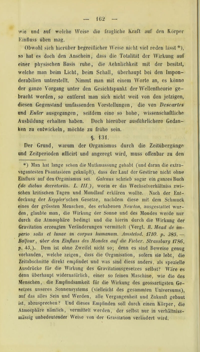 1G2 \ric und auf welche Weise die fragliclte Kraft auf den Körper Killfluss üben mag. Obwohl sich hierüber begreiflicher Weise nicht viel reden lässt *), so hat es doch den Anschein, dass die Totalität der Wirkung auf einer physischen Basis ruhe, die Aehnlichkeit mit der besitzt, welche man beim Licht, beim Schall, überhaupt bei den Impon- derabilien unterstellt. Nimmt man mit einem Worte an, es könne der ganze Vorgang unter den Gesichtspunkt der Wellentheorie ge- bracht werden, so entfernt man sich nicht weit von den jetzigen, diesen Gegenstand umfassenden Vorstellungen, die von Descarles und Euler ausgegangen, seitdem eine so hohe, wissenschaftliche Ausbildung erhalten haben. Doch hierüber ausführlichere Gedan- ken zu entwickeln, möchte zu frühe sein. §. 131. Der Grund, warum der Organismus durch die Zeitübergänge und Zeitperioden afficirt und angeregt wird, muss offenbar zu den *) Man hat lange schon die Muthniassung gehabt (und daran die extra- vagantesten Phantasieen geknüpft), dass der Lauf der Gestirne nicht ohne Einfluss auf den Organismus sei. Galenus schrieb sogar ein ganzes Buch (de diebus decretoriis. L. III.), worin er das Wechselverhältniss zwi- schen kritischen Tagen und Mondlauf erklären wollte. Nach der Ent- deckung der Keppler’schen Gesetze, nachdem diese mit dem Schmuck eines der grössten Menschen, des erhabenen Newton, ausgeslaftet wur- den, glaubte man, die Wirkung der Sonne und des Mondes werde nur durch die Atmosphäre bedingt und die hierin durch die Wirkung der Gravitation erzeugten Veränderungen vermittelt (Vergl. R. Mead de im- perio solis et lunae in corpvs humanum. Amstetod. i7iO. p, 385. — Bal/our, über den Einfluss des Mondes anf die Fieber. Slrassburg 1786. p. 45,). Dem ist ohne Zweifel nicht so; denn es sind Beweise genug vorhanden, welche zeigen, dass die Organisation, sofern sie lebt, die Zeitabschnitte direkt emptindet und was sind diess anders, als spezielle Ausdrücke für die Wirkung des Gravilationsgesetzes selbst? Wäre es denn überhaupt widernatürlich, einer so feinen Maschine, wie die des Menschen, die Empfindsamkeit für die Wirkung des grossartigsten Ge- setzes unseres Sonnensystems (vielleicht des gesammten Universums), auf das alles Sein und Werden, alle Vergangenheit und Zukunft gebaut ist, abzusprechen? Und dieses Empfinden soll durch einen Körper, die Atmosphäre nämlich, vermittelt werden, der selbst nur in verhältniss- mässig unbedeutender Weise von der Gravitation verändert wird.