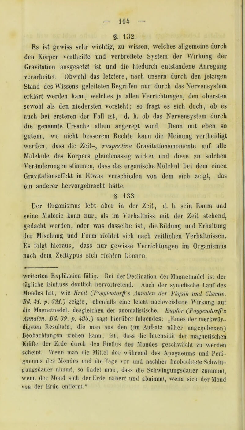 1Ü4 §. 132. Es ist gewiss sehr wichtig, zu wissen, welches allgemeine durch den Körper vertheilte nnd verbreitete System der Wirkung der Gravitation ausgesetzt ist und die hiedurch entstandene Anregung verarbeitet. Obwohl das letztere, nach unsern durch den jetzigen Stand des Wissens geleiteten BegrilTen nur durch das Nervensystem erklärt werden kann, welches ja allen Verrichtungen, den obersten sowohl als den niedersten vorsteht; so fragt es sich doch, ob es auch bei ersteren der Fall ist, d. h. ob das Nervensystem durch die genannte Ursache allein angeregt wird. Denn mit eben so gutem, wo nicht besserem Rechte kann die Meinung vertheidigt werden, dass die Zeit-, respective Gravitationsmomente auf alle Moleküle des Körpers gleichmässig wirken und diese zu solchen Veränderungen stimmen, dass das organische Molekül bei dem einen Gravitationselfekt in Etwas verschieden von dem sich zeigt, das ein anderer hervorgebracht hätte. §. 133. Der Organismus lebt aber in der Zeit, d. h. sein Raum und seine Materie kann nur, als im V^erhältniss mit der Zeit stehend, gedacht werden, oder was dasselbe ist, die Bildung und Erhaltung der Mischung und Form richtet sich nach zeitlichen Verhältnissen. Es folgt hieraus, dass nur gewisse Verrichtungen im Organismus nach dem Zeittypus sich richten können. weiterten Explikation fällig. Bei der Declinalion der Magnetnadel ist der tägliche Eiiilluss deiillich hervorlretend. Auch der synodische Lauf des Mondes hat, wie lircil CPofUf/endoiff s Annalen der Physik nnd Chemie. Bd. 4i. p. 521.) zeigte, ebenfalls eine leicht nachweisbare Wirkung auf die Magnetnadel, desgleichen der anoinalistische. Kupfer (Poyycndorffs Annalen. Bd. 39. p. h25.) sagt hierüber folgendes; „Eines der merkwür- digsten Resultate, die man aus den (im Aufsatz näher angegebenen) Beobachtungen ziehen kann, ist, dass die Intensität der magnetischen Kräfte der Erde durch den Einflus des Mondes geschwächt zu werden scheint. Wenn man die Mittel der während des Apogaeums und Peri- gaciims des Mondes und die Tage vor und nachher beobachtete Schwin- gungsdauer niimnt, so findet man, dass die Schwingungsdauer zunimmi, wenn der Mond sich der Erde nähert und abninnnt, wenn sich der Mond von der Erde entfernt.^