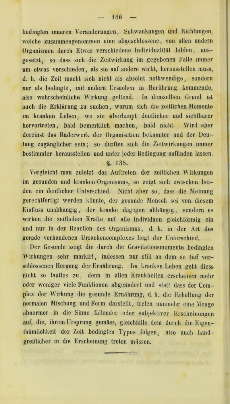 — 166 bedingten inneren Veränderungen, Schwankungen und Richtungen, welche zusaininengenoinnien eine abgeschlossene, von allen andern Organismen durch Etwas verschiedene Individualittät bilden, aus- gesetzt, so dass sich die Zeitwirkung im gegebenen Falle immer um etwas verschieden, als sie auf andere wirkt, herausslellen muss, d. h. die Zeit macht sich nicht als absolut nothwendige, sondern nur als bedingte, mit andern Ursachen in Berührung kommende, also wahrscheinliche Wirkung geltend. In demselben Grund ist auch die Erklärung zu suchen, warum sich die zeitlicheniUomente im kranken Leben, wo sie überhaupt deutlicher und sichtbarer hervorlreten, bald bemerklich machen, bald nicht. Wird aber dereinst das Räderwerk der Organisation bekannter und der Deu- tung zugänglicher sein; so dürften sich die Zeitwirkungen immer bestimmter heraussteilen und unter jeder Bedingung auffinden lassen. §. 135. Vergleicht man zuletzt das Auftreten der zeitlichen Wirkungen im gesunden und kranken Organismus, so zeigt sich zwischen bei- den ein deutlicher Unterschied. Nicht aber so, dass die Meinung gerechtfertigt werden könnte, der gesunde Mensch sei von diesem Einfluss unabhängig, der kranke dagegen abhängig, sondern es wirken die zeitlichen Kräfte auf alte Individuen gleichförmig ein und nur in der Reaclion des Organismus, d. h. in der Art des gerade vorhandenen Ursachencomplexes liegt der Unterschied. Der Gesunde zeigt die durch die Gravilationsmomente bedingten Wirkungen sehr markirt, indessen nur still an dem so tief ver- schlossenen Hergang der Ernährung. Im kranken Leben geht diess nicht so lautlos zu, denn in allen Krankheiten erscheinen mehr oder weniger viele Funktionen abgeändert und statt dass der Com- plex der Wirkung die gesunde Ernährung, d. h. die Erhaltung der normalen Mischung und Form darstellt, treten nunmehr eine Menge abnormer in die Sinne fallender oder subjektiver Erscheinungen auf, die, ihrem Ursprung gemäss, gleichfalls dem durch die Eigen- thümlichkeit der Zeit bedingten Typus folgen, also auch hand- greiflicher in die Erscheinung treten müssen.