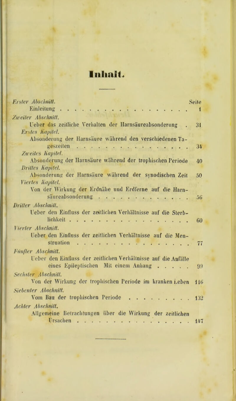 Iiilialt« Erster Abschnitt. Seile Einleitung 1 /.weiter Ab.srhiiitt. l’eber das zeitliche Verhallen der llarnsäureahsondening . 31 Erstes h'apitel. Absonderung der Harnsäure Avährend den verschiedenen Ta- geszeiten 34 Zu eilei Kapitel. Absonderung der Harnsäure während der trophischen Periode 40 Drittes Kapitel. Absonderung der Harnsäure wälirend der synodischen Zeit 50 I /crO'.s Kapitel. Von der Wirkung der Erdnähe und Erdferne auf die Harn- säureabsonderung 50 Driller A bschnill. Heber den Einfluss der zeitlichen Verhältnisse auf die Sterb- liclikeit 00 Metier Abschnitl. Heber den Einfluss der zeitlichen Verhältnisse auf die Men- struation 77 Fiiiifler Abschnitt. l ebcr den Einfluss der zeitlichen Verhältnisse auf die AuHille eines Epileptischen Mil einem Anhang <j<l Sechster Abschnilt. Von der Wirkung der trophischen Periode ini kranken Leben 110 Siebenter Abschnitt. Vom Bau der trophischen Periode 132 Achter Abschnilt. Allgemeine Betrachtungen über die Wirkung der zeitlichen Ursachen 147