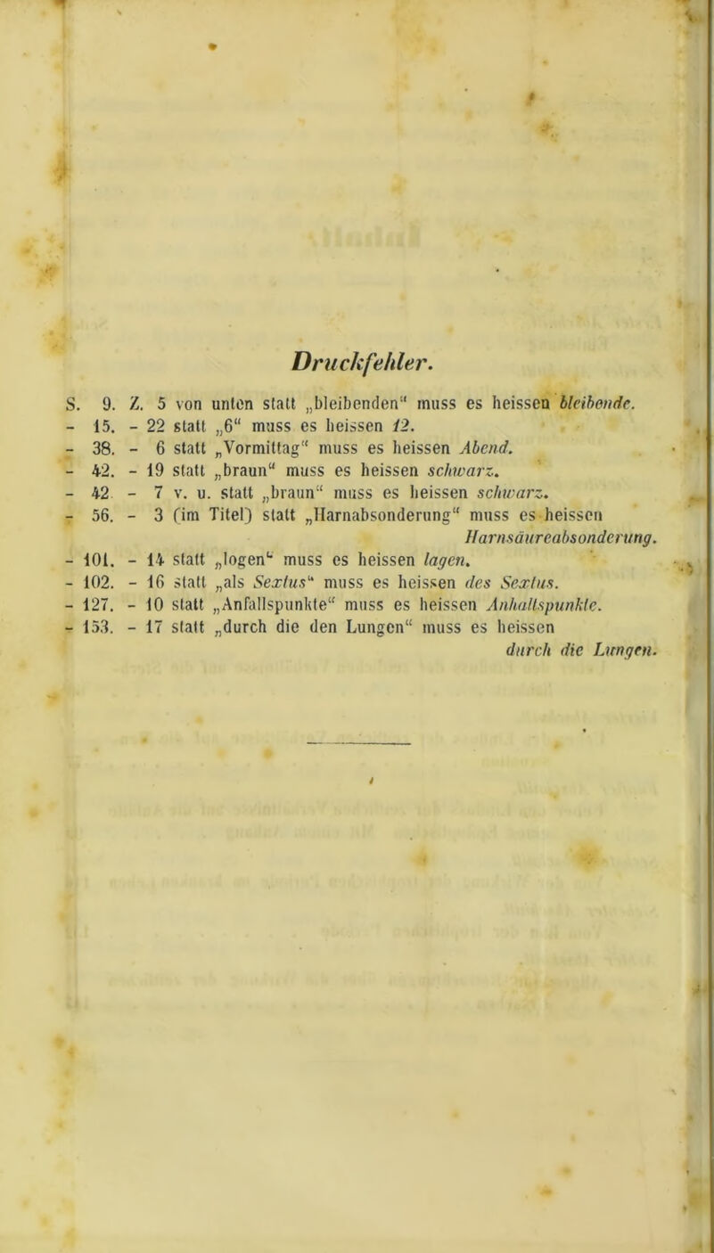 Druckfehler. S. 9. Z. 5 von unten statt „bleibenden“ muss es heissen bleibende. - 15. - 22 statt „6“ muss es heissen 12. -38.-6 statt „Vormittag“ muss es heissen Abend. - 42. - 19 statt „braun“ muss es heissen schwarz-. -42-7 V. u. statt „braun“ muss es heissen schwarz. -56.-3 firn Titel) statt „Ilarnabsonderung“ muss es heissen Uarnsäureabsonderung. - 101. - 14 statt ftlogen“ muss es heissen lagen. - 102. - 16 statt „als Sextus muss es heissen des Sexlus. - 127. - 10 statt „Anfallspiinkte“ muss es heissen Anhallspunhie. - 153. - 17 statt „durch die den Lungen“ muss es heissen durch die Lungen. i