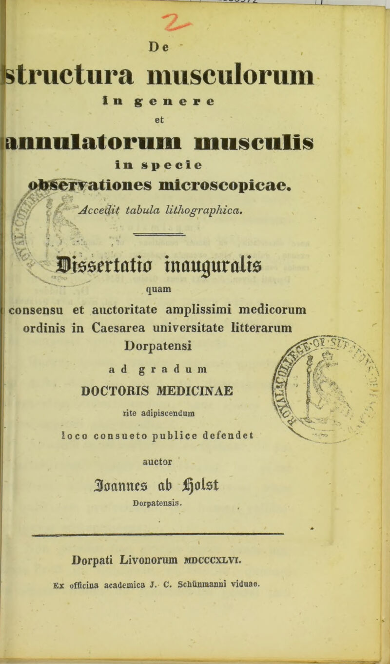 structura musculorum tinnula torum musculis in specie errationes microscopicae. Accedit tabula lithographica. J_L De in genere et Dissertatio tnaujjuralis quam consensu et auctoritate amplissimi medicorum ordinis in Caesarea universitate litterarum Dorpatensi ad gradum DOCTORIS MEDICINAE rite adipiscendum loco consueto publice defendet auctor 3oamtt5 ab iljolst Dorpatensis. Dorpati Livonorum mdcccxlvi. Ex officina academica J. C. Schunroanni viduae. >/