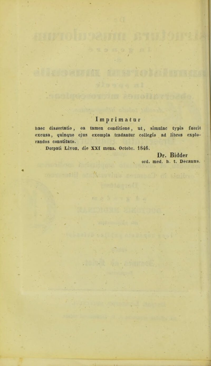 Imprimatur haec dissertatio, ea tamen conditione, ut, simulae typis fuerit excusa, quinque ejus exempla tradantur collegio ad libros explo- randos constituto. Dorpati Livon. die XXI mens. Octobr. 1846. Dr. Bidder ord. med. h. t. Decanus.