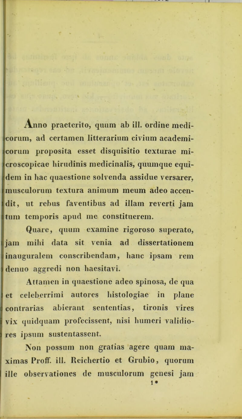 corum, ad certamen litterarium civium academi- corum proposita esset disquisitio texturae mi- croscopicae hirudinis medicinalis, quumque equi- dem in hac quaestione solvenda assidue versarer, musculorum textura animum meum adeo accen- dit, ut rebus faventibus ad illam reverti jam tum temporis apud me constituerem. Quare, quum examine rigoroso superato, jam mihi data sit venia ad dissertationem inauguralem conscribendam, hanc ipsam rem denuo aggredi non haesitavi. Attamen in quaestione adeo spinosa, de qua et celeberrimi autores histologiae in plane contrarias abierant sententias, tironis vires vix quidquam profecissent, nisi humeri validio- res ipsum sustentassent. Non possum non gratias agere quam ma- ximas Proff. ill. Reichertio et Grubio, quorum ille observationes de musculorum genesi jam i*