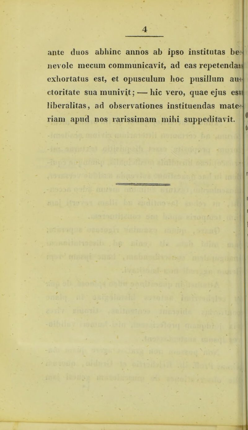 ante duos abhinc annos ab ipso institutas be nevole mecum communicavit, ad eas repetendas: exhortatus est, et opusculum hoc pusillum am ctoritatc sua munivit; — hic vero, quae ejus est liberalilas, ad observationes instituendas mate- riam apud nos rarissimam mihi suppeditavit. n s