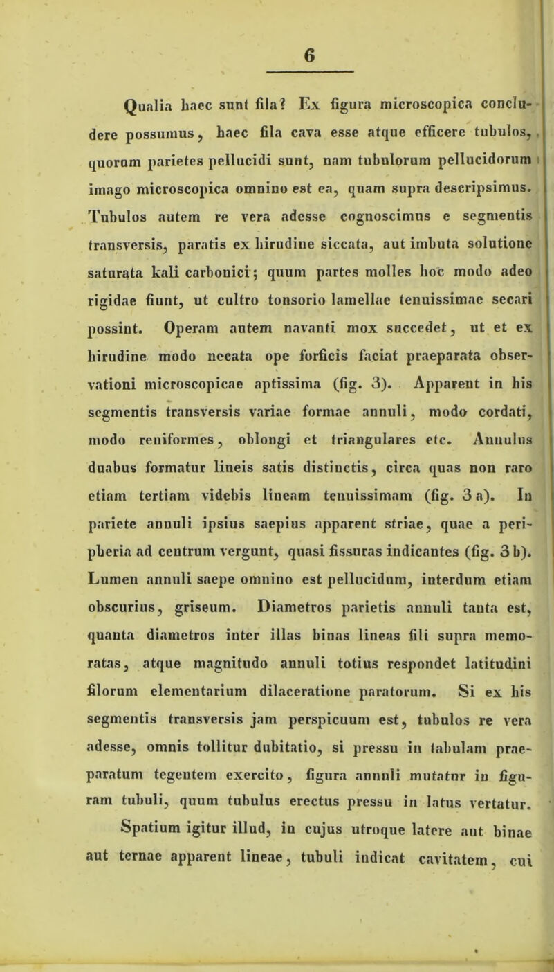 Qualia haec sunt fila? Ex figura microscopica conclu- dere possumus, haec fila cava esse atque efficere tubulos, quorum parietes pellucidi sunt, nam tubulorum pellucidorum imago microscopica omnino est ea, quam supra descripsimus. Tubulos autem re vera adesse cognoscimus e segmentis transversis, paratis ex hirudine siccata, aut imbuta solutione saturata kali carbonici; quum partes molles hoc modo adeo rigidae fiunt, ut cultro tonsorio lamellae tenuissimae secari possint. Operam autem navanti mox succedet, ut et ex hirudine modo necata ope forficis faciat praeparata obser- vationi microscopicac aptissima (fig. 3). Apparent in his segmentis transversis variae formae annuli, modo cordati, modo reniformes, oblongi et triangulares etc. Anuulua duabus formatur lineis satis distinctis, circa quas non raro etiam tertiam videbis lineam tenuissimam (fig. 3 a). In pariete anuuli ipsius saepius apparent striae, quae a peri- pberia ad ceutruni vergunt, quasi fissuras indicantes (fig. 3b). Lumen annuli saepe omnino est pellucidum, interdum etiam obscurius, griseum. Diametros parietis annuli tanta est, quanta diametros inter illas binas lineas fili supra memo- ratas, atque magnitudo annuli totius respondet latitudini filorum elementarium dilaceratione paratorum. Si ex bis segmentis transversis jam perspicuum est, tubulos re vera adesse, omnis tollitur dubitatio, si pressu in tabulam prae- paratum tegentem exercito, figura annuli mutatur in figu- ram tubuli, quum tubulus erectus pressu in latus vertatur. Spatium igitur illud, in cujus utroque latere aut binae aut ternae apparent lineae, tubuli indicat cavitatem, cui