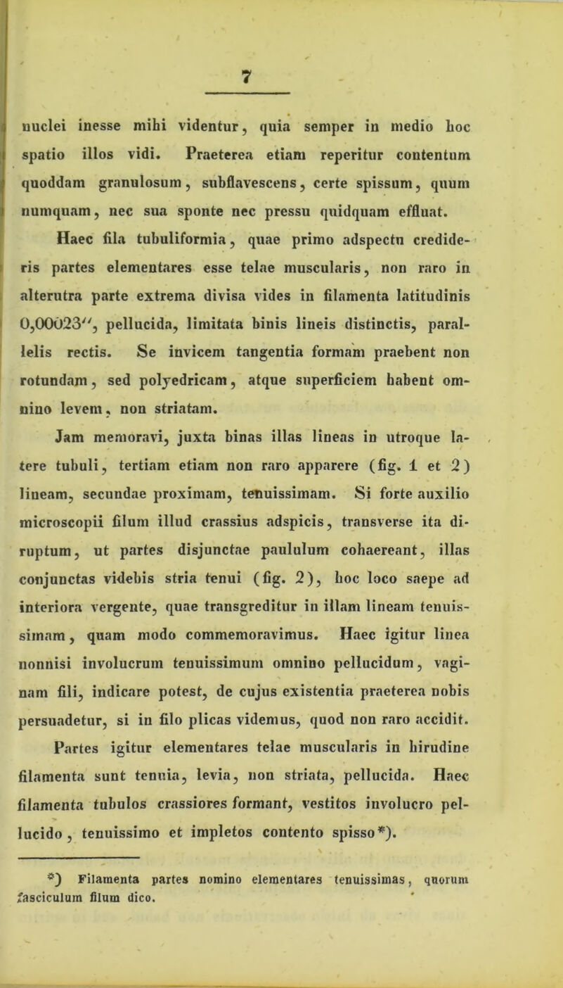 uuclei inesse mihi videntur, quia semper in medio hoc spatio illos vidi. Praeterea etiam reperitur contentum quoddam granulosum, subflavescens, certe spissum, quum numqnam, nec sua sponte nec pressu quidquam effluat. Haec fila tubuliformia, quae primo adspectn credide- ris partes elementares esse telae muscularis, non raro in alterutra parte extrema divisa vides iu filamenta latitudinis 0,00023, pellucida, limitata binis lineis distinctis, paral- lelis rectis. Se invicem tangentia formam praebent non rotundam, sed poljedricam, atque superficiem habent om- nino levem, non striatam. Jam memoravi, juxta binas illas lineas in utroque la- tere tubuli, tertiam etiam non raro apparere (fig. i et 2) lineam, secundae proximam, tenuissimam. Si forte auxilio microscopii filum illud crassius adspicis, transverse ita di- ruptum, ut partes disjunctae paululum cohaereant, illas conjunctas videbis stria tenui (fig. 2), hoc loco saepe ad interiora vergente, quae transgreditur in illam lineam tenuis- simam , quam modo commemoravimus. Haec igitur linea nonnisi involucrum tenuissimum omnino pellucidum, vagi- nam fili, indicare potest, de cujus existentia praeterea nobis persuadetur, si in filo plicas videmus, quod non raro accidit. Partes igitur elementares telae muscularis in hirudine filamenta sunt tenuia, levia, non striata, pellucida. Haec filamenta tubulos crassiores formant, vestitos involucro pel- lucido , tenuissimo et impletos contento spisso*). Filamenta partes nomino elementares tenuissimas, quorum fasciculum filum dico.