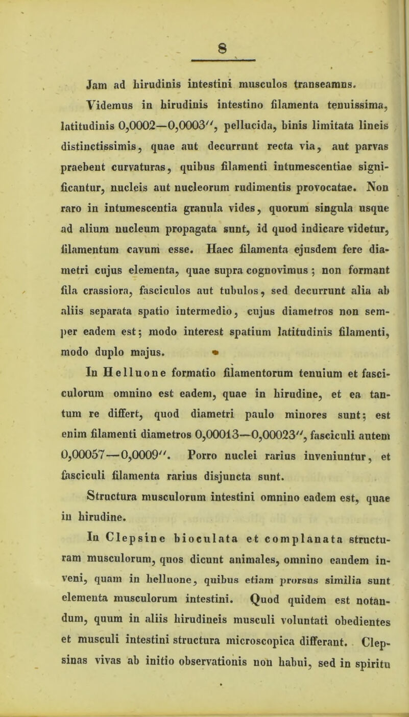 Jam ad hirudinis intestini musculos transeamns. Videmus in hirudinis intestino filamenta tenuissima, latitudinis 0,0002—0,0003, pellucida, binis limitata lineis distinctissimis, quae aut decurrunt recta via, aut parvas praebent curvaturas, quibus filamenti intumescendae signi- ficantur, nucleis aut nucleorum rudimentis provocatae. Non raro in intumescentia granula vides, quorum singula usque ad alium nucleum propagata sunt, id quod indicare videtur, filamentum cavum esse. Haec filamenta ejusdem fere dia- metri cujus elementa, quae supra cognovimus; non formant fila crassiora, fasciculos aut tubulos, sed decurrunt alia ab aliis separata spatio intermedio, cujus diametros non sem- per eadem est; modo interest spatium latitudinis filamenti, modo duplo majus. • In Helluone formatio filamentorum tenuium et fasci- culorum omnino est eadem, quae in hirudine, et ea tan- tum re differt, quod diametri paulo minores sunt; est enim filamenti diametros 0,00013—0,00023, fasciculi autem 0,00057—0,0009. Porro nuclei rarius inveniuntur, et fasciculi filamenta rarius disjuncta sunt. Structura musculorum intestini omnino eadem est, quae in hirudine. In Clep sine bioculata et complanata structu- ram musculorum, quos dicunt animales, omnino eandem in- veni, quam in helluone, quibus etiam prorsus similia sunt elementa musculorum intestini. Quod quidem est notan- dum, quum in .aliis liirudineis musculi voluntati obedientes et musculi intestini structura microscopica differant. Clep- sinas vivas ab initio observationis non habui, sed in spiritu