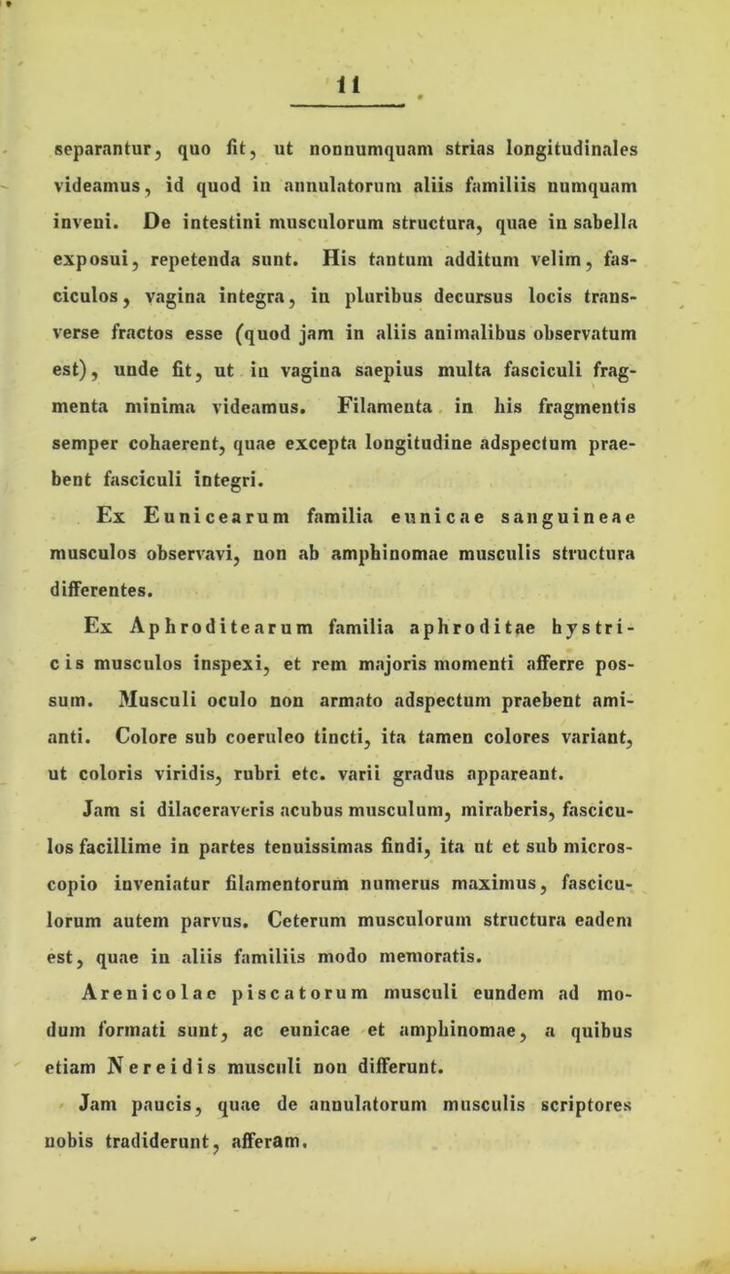 separantur, quo fit, ut nonnumquam strias longitudinales videamus, id quod in annulatorum aliis familiis numquum inveni. De intestini musculorum structura, quae iu sabella exposui, repetenda sunt. His tantum .additum velim, fas- ciculos, vagina integra, in pluribus decursus locis trans- verse fractos esse (quod jam in aliis animalibus observatum est), unde fit, ut iu vagina saepius multa fasciculi frag- menta minima videamus. Filamenta in bis fragmentis semper cohaerent, quae excepta longitudine adspectum prae- bent fasciculi integri. Ex Eunicearum familia e unie a e sanguineae musculos observavi, non ab amphinomae musculis structura differentes. Ex Aphroditearum familia aphroditae hystri- cis musculos inspexi, et rem majoris momenti afferre pos- sum. Musculi oculo non armato adspectum praebent ami- anti. Colore sub coeruleo tincti, ita tamen colores variant, ut coloris viridis, rubri etc. varii gradus appareant. Jam si dilaceraveris acubus musculum, miraberis, fascicu- los facillime in partes tenuissimas findi, ita nt et sub micros- copio inveniatur filamentorum numerus maximus, fascicu- lorum autem parvus. Ceterum musculorum structura eadem est, quae in aliis familiis modo memoratis. Areuicolac piscatorum musculi eundem ad mo- dum formati sunt, ac eunicae et amphinomae, a quibus etiam Nereidis musculi non differunt. Jam paucis, quae de annulatorum musculis scriptores nobis tradiderunt, afferam.