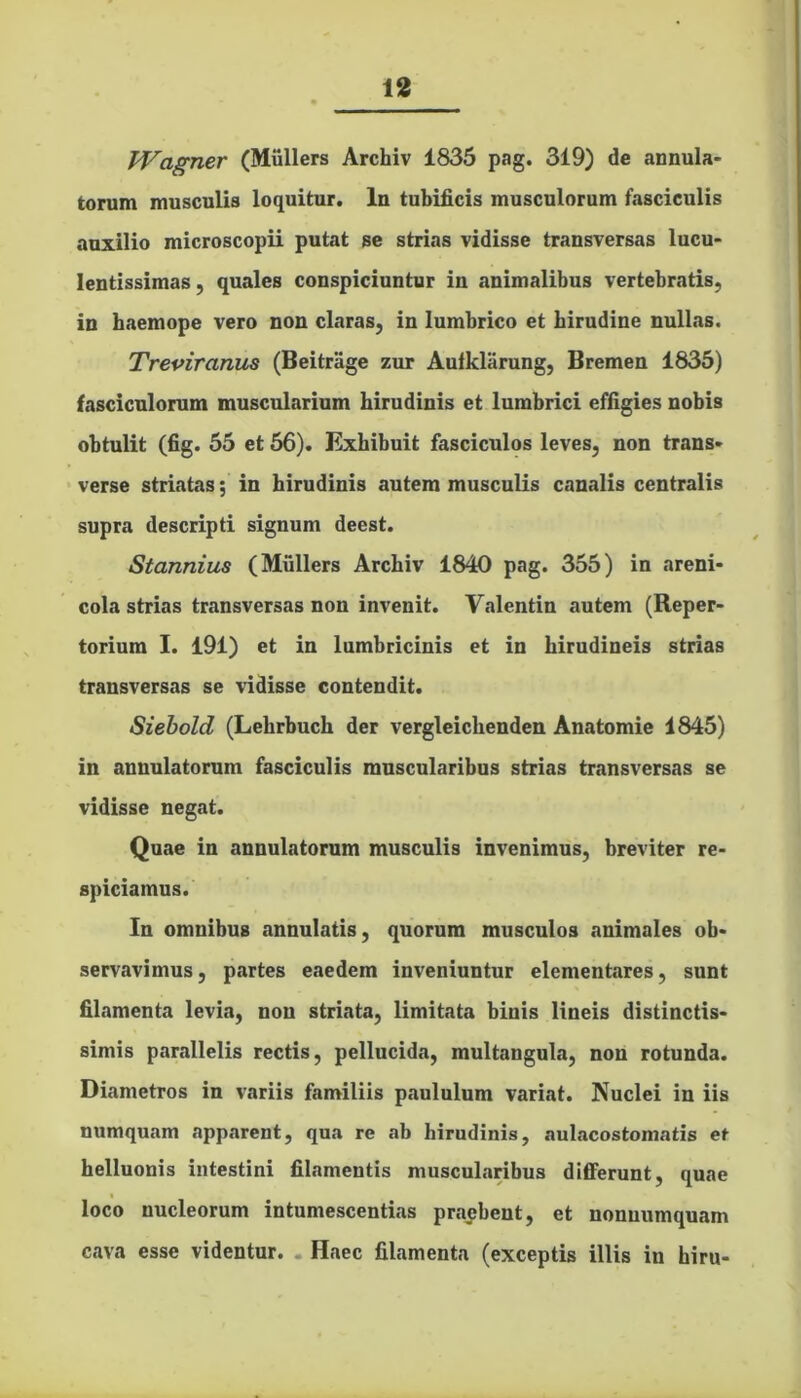 TVagner (Mullers Archiv 1835 pag. 319) de annula- torum musculis loquitur. In tubificis musculorum fasciculis auxilio microscopii putat se strias vidisse transversas lucu- lentissimas, quales conspiciuntur in animalibus vertebratis, in haemope vero non claras, in lumbrico et hirudine nullas. Treviranus (Beitrage zur Aufkliirung, Bremen 1835) fasciculorum muscularium hirudinis et lumbrici effigies nobis obtulit (fig. 55 et 56). Exhibuit fasciculos leves, non trans- verse striatas; in hirudinis autem musculis canalis centralis supra descripti signum deest. Stannius (Mullers Archiv 1840 pag. 355) in areni- cola strias transversas non invenit. Valentin autem (Reper- torium I. 191) et in lumbricinis et in hirudineis strias transversas se vidisse contendit. Siebold (Lehrbuch der vergleichenden Anatomie 1845) in annulatorum fasciculis muscularibus strias transversas se vidisse negat. Quae in annulatorum musculis invenimus, breviter re- spiciamus. In omnibus annulatis, quorum musculos animales ob- servavimus, partes eaedem inveniuntur elementares, sunt filamenta levia, non striata, limitata binis lineis distinctis- simis parallelis rectis, pellucida, multangula, non rotunda. Diametros in variis familiis paululum variat. Nuclei in iis numquam apparent, qua re ab hirudinis, aulacostomatis et helluonis intestini filamentis muscularibus differunt, quae loco nucleorum intumescentias praebent, et nonnumquam cava esse videntur. . Haec filamenta (exceptis illis in hiru-