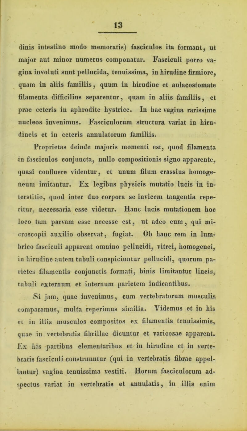 diuis intestino modo memoratis) fasciculos ita formant, ut major aut minor numerus componatur. Fasciculi porro va- gina involuti sunt pellucida, tenuissima, in hirudine firmiore, quam in aliis familiis, quum in hirudine et aulacostomate filamenta difficilius separentur, quam in aliis familiis, et prae ceteris in aphrodite hystrice. In hac vagina rarissime nucleos invenimus. Fasciculorum structura variat in hiru- dineis et in ceteris annulatorum familiis. Proprietas deinde majoris momenti est, quod filamenta in fasciculos conjuncta, nullo compositionis signo apparente, quasi confluere videntur, et unum filum crassius liomoge- neum imitantur. Ex legibus physicis mutatio lucis in in- terstitio, quod inter duo corpora se invicem tangentia repe- ritur, necessaria esse videtur. Hanc lucis mutationem hoc loco tam parvam esse necesse est, ut adeo eum, qui mi- croscopii auxilio observat, fugiat. Ob hanc rem in lum- brico fasciculi apparent omnino pellucidi, vitrei, homogenei, in hirudine autem tubuli conspiciuntur pellucidi, quorum pa- rietes filamentis conjunctis formati, binis limitantur lineis, tubuli externum et internum parietem indicantibus. Si jam, quae invenimus, cum vertebratorum musculis comparamus, multa reperimus similia. Videmus et in his et in illis musculos compositos ex filamentis tenuissimis, quae in vertebratis fibrillae dicuntur et varicosae apparent. Ex iiis partibus elementaribus et in hirudine et in verte- bratis fasciculi construuntur (qui in vertebratis fibrae appel- lantur) vagina tenuissima vestiti. Horum fasciculorum ad- spectus variat in vertebratis et annulatis, in illis enim