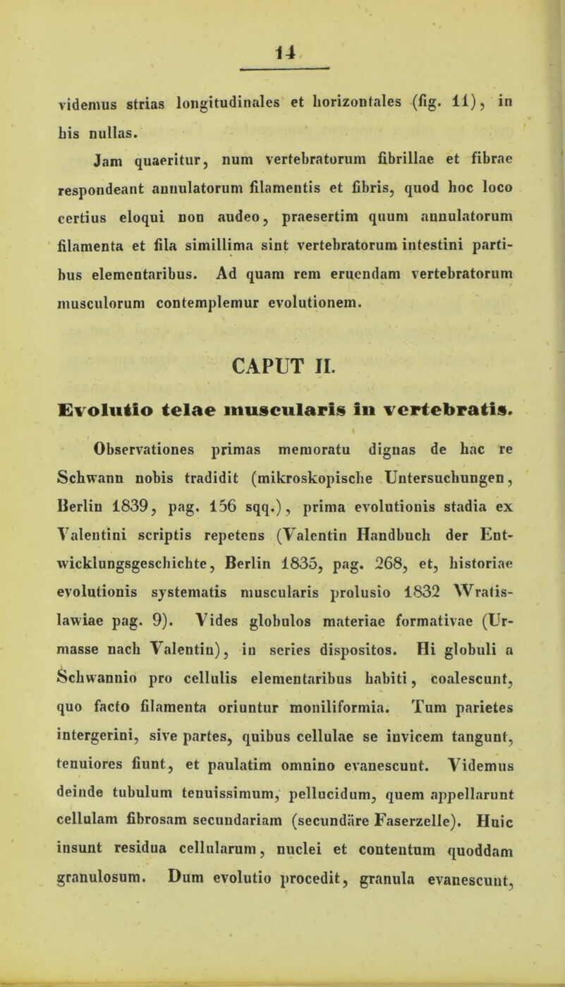 videmus strias longitudinales et horizontales (fig. 11), in his nullas. Jam quaeritur, num vertebratorum fibrillae et fibrae respondeant aunulatorum filamentis et fibris, quod hoc loco certius eloqui non audeo, praesertim quum aunulatorum filamenta et fila simillima sint vertebratorum intestini parti- bus elementaribus. Ad quam rem eruendam vertebratorum musculorum contemplemur evolutionem. CAPUT II. Evolutio telae muscularis in vertebratis. i Observationes primas memoratu dignas de hac re Schwann nobis tradidit (mikroskopische Untersuchungen, Berlin 1839, pag. 156 sqq.), prima evolutionis stadia ex Valentini scriptis repetens (Valcntin Handbuch der Ent- wicklungsgeschicbte, Berlin 1835, pag. 268, et, historiae evolutionis systematis muscularis prolusio 1832 Wratis- lawiae pag. 9). Vides globulos materiae formativae (Ur- masse nacli Yalentin), in series dispositos. Hi globuli a Schwannio pro cellulis elementaribus habiti, coalescunt, quo facto filamenta oriuntur moniliformia. Tum parietes intergerini, sive partes, quibus cellulae se invicem tangunt, tenuiores fiunt, et paulatim omnino evanescunt. Videmus deinde tubulum tenuissimum, pellucidum, quem «appellarunt cellulam fibrosam secundariam (secundare Faserzelle). Huic insunt residua cellularum, nuclei et contentum quoddam granulosum. Dum evolutio procedit, granula evanescunt,