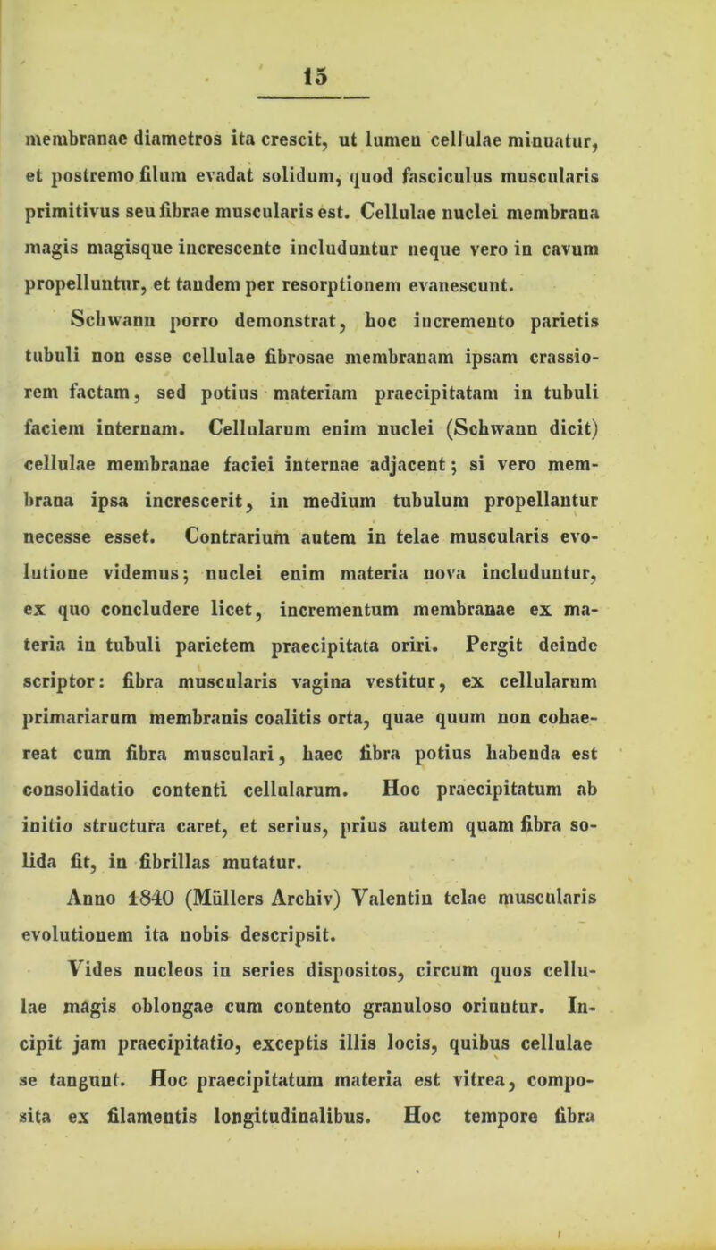 membranae diametros ita crescit, ut lumen cellulae minuatur, et postremo filum evadat solidum, quod fasciculus muscularis primitivus seu fibrae muscularis est. Cellulae nuclei membrana magis magisque increscente includuntur neque vero in cavum propelluntur, et tandem per resorptionem evanescunt. Schwann porro demonstrat, boc incremento parietis tubuli non esse cellulae fibrosae membranam ipsam crassio- rem factam, sed potius materiam praecipitatam in tubuli faciem internam. Cellularum enim nuclei (Schwann dicit) cellulae membranae faciei internae adjacent; si vero mem- brana ipsa increscerit, in medium tubulum propellantur necesse esset. Contrarium autem in telae muscularis evo- lutione videmus; nuclei enim materia nova includuntur, ex quo concludere licet, incrementum membranae ex ma- teria in tubuli parietem praecipitata oriri. Pergit deinde scriptor: fibra muscularis vagina vestitur, ex cellularum primariarum membranis coalitis orta, quae quum non cohae- reat cum fibra musculari, haec fibra potius habenda est consolidatio contenti cellularum. Hoc praecipitatum ab initio structura caret, et serius, prius autem quam fibra so- lida fit, in fibrillas mutatur. Anno 1840 (Miillcrs Archiv) Valentiu telae muscularis evolutionem ita nobis descripsit. Vides nucleos in series dispositos, circum quos cellu- lae magis oblongae cum contento granuloso oriuntur. In- cipit jam praecipitatio, exceptis illis locis, quibus cellulae se tangunt. Hoc praecipitatum materia est vitrea, compo- sita ex filamentis longitudinalibus. Hoc tempore fibra I