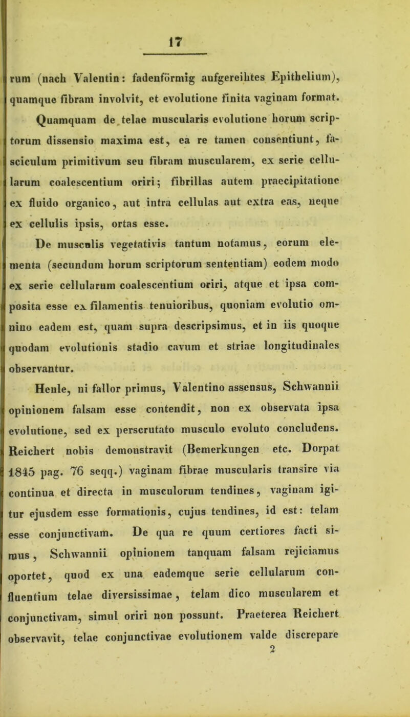 rum (nach Valentin: fadenfbrmig aufgereihtes Epithelium), quamque fibram involvit, et evolutione finita vaginam format. Quamquam de telae muscularis evolutione horum scrip- torum dissensio maxima est, ea re tamen consentiunt, fa- sciculum primitivum seu fibram muscularem, ex serie cellu- larum coalescentium oriri; fibrillas autem praecipitatione ex fluido organico, aut intra cellulas aut extra eas, neque ex cellulis ipsis, ortas esse. De musculis vegetativis tantum notamus, eorum ele- menta (secundum horum scriptorum sententiam) eodem modo ex serie cellularum coalescentium oriri, atque et ipsa com- posita esse ex filamentis tenuioribus, quoniam evolutio om- nino eadem est, quam supra descripsimus, et in iis quoque quodam evolutionis stadio cavum et striae longitudinales observantur. Henle, ni fallor primus, \ alentino assensus, Sclnvanuii opinionem falsam esse contendit, non ex observata ipsa evolutione, sed ex perscrutato musculo evoluto concludens. Reichert nobis demonstravit (Bcmerkungcu ctc. Dorpat 1845 pag. 76 seqq.) vaginam fibrae muscularis transire via continua et directa in musculorum tendines, vaginam igi- tur ejusdem esse formationis, cujus tendines, id est: telam esse conjunctivam. De qua re quum certiores facti si- mus , Schwannii opinionem tanquam falsam rejiciamus oportet, quod ex una eademque serie cellularum con- fluentium telae diversissimae, telam dico muscularem et conjunctivam, simul oriri non possunt. Praeterea Reichert observavit, telae conjunctivae evolutionem valde discrepare