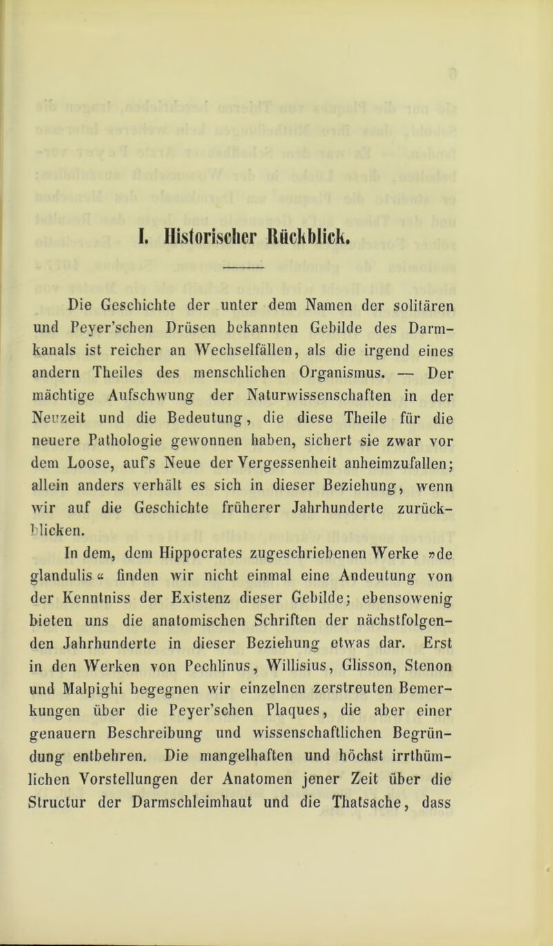 I. Historischer Rückblick. Die Geschichte der unter dem Namen der solitären und Peyer’schen Drüsen bekannten Gebilde des Darm- kanals ist reicher an Wechselfällen, als die irgend eines andern Theiles des menschlichen Organismus. — Der mächtige Aufschwung der Naturwissenschaften in der Neuzeit und die Bedeutung, die diese Theile für die neuere Pathologie gewonnen haben, sichert sie zwar vor dem Loose, aufs Neue der Vergessenheit anheimzufallen; allein anders verhält es sich in dieser Beziehung, wenn wir auf die Geschichte früherer Jahrhunderte zurück- blicken. In dem, dem Hippocrates zugeschriebenen Werke »de glandulis « finden wir nicht einmal eine Andeutung von der Kennlniss der Existenz dieser Gebilde; ebensowenig bieten uns die anatomischen Schriften der nächstfolgen- den Jahrhunderte in dieser Beziehung etwas dar. Erst in den Werken von Pechlinus, Willisius, Glisson, Stenon und Malpighi begegnen wir einzelnen zerstreuten Bemer- kungen über die Peyer’schen Plaques, die aber einer genauem Beschreibung und wissenschaftlichen Begrün- dung entbehren. Die mangelhaften und höchst irrthüm- lichen Vorstellungen der Anatomen jener Zeit über die Slructur der Darmschleimhaut und die Thalsache, dass