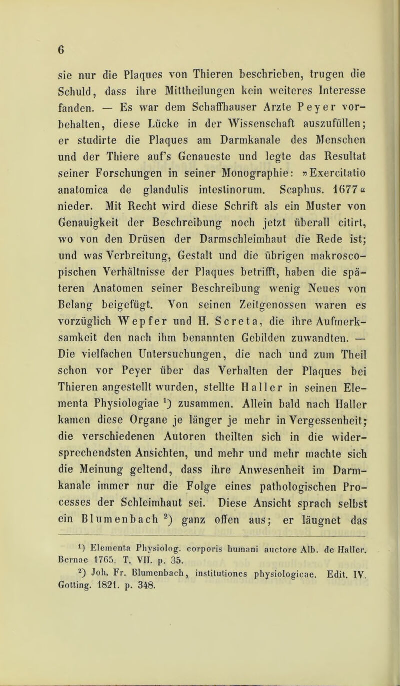 sie nur die Plaques von Thieren beschrieben, trugen die Schuld, dass ihre Mittheilungen kein weiteres Interesse fanden. — Es war dem Schaffhauser Arzte Peyer Vor- behalten, diese Lücke in der Wissenschaft auszufüllen; er studirte die Plaques am Darmkanale des Menschen und der Thiere auf’s Genaueste und legte das Resultat seiner Forschungen in seiner Monographie: »Exercitatio anatomica de glandulis intestinorum. Scaphus. 1677« nieder. Mit Recht wird diese Schrift als ein Muster von Genauigkeit der Beschreibung noch jetzt überall citirt, wo von den Drüsen der Darmschleimhaut die Rede ist; und was Verbreitung, Gestalt und die übrigen makrosco- pischen Verhältnisse der Plaques betrifft, haben die spä- teren Anatomen seiner Beschreibung wenig Neues von Belang beigefügt. Von seinen Zeitgenossen waren es vorzüglich Wepfer und IL Screta, die ihre Aufmerk- samkeit den nach ihm benannten Gebilden zuwandten. — Die vielfachen Untersuchungen, die nach und zum Theil schon vor Peyer über das Verhalten der Plaques bei Thieren angestellt wurden, stellte Haller in seinen Ele- menta Physiologiae zusammen. Allein bald nach Haller kamen diese Organe je länger je mehr in Vergessenheit; die verschiedenen Autoren theilten sich in die wider- sprechendsten Ansichten, und mehr und mehr machte sich die Meinung geltend, dass ihre Anwesenheit im Darm- kanale immer nur die Folge eines pathologischen Pro- cesses der Schleimhaut sei. Diese Ansicht sprach selbst ein Blumenbach 2) ganz offen aus; er läugnet das O Elementa Physiolog. corporis humani auctore Alb. de Haller. Bernac 1765. T. VII. p. 35. 2) Joh. Fr. Blumenbach, institutiones physiologicae. Edit. IV. Gotting. 1821. p. 348.