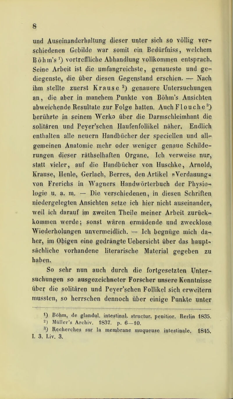 und Auseinanderhaltung dieser unter sich so völlig ver- schiedenen Gebilde war somit ein Bedürfnis, welchem Bölim’s ') vortreffliche Abhandlung vollkommen entsprach. Seine Arbeit ist die umfangreichste, genaueste und ge- diegenste, die über diesen Gegenstand erschien. — Nach ihm stellte zuerst Krause 2) genauere Untersuchungen an, die aber in manchem Punkte von Böhm’s Ansichten abweichende Resultate zur Folge hatten. Auch Flouche3) berührte in seinem Wcrka über die Darmschleimhant die solitären und Peyer’schen Ilaufenfollikel näher. Endlich enthalten alle neuern Handbücher der speciellen und all- gemeinen Anatomie mehr oder weniger genaue Schilde- rungen dieser rätselhaften Organe. Ich verweise nur, statt vieler, auf die Handbücher von Huschke, Arnold, Krause, Henle, Gerlach, Berres, den Artikel »Verdauung« von Frerichs in Wagners Handwörterbuch der Physio- logie u. a. m. — Die verschiedenen, in diesen Schriften niedergelegten Ansichten setze ich hier nicht auseinander, weil ich darauf im zweiten Theile meiner Arbeit zurück- kommen werde; sonst wären ermüdende und zwecklose Wiederholungen unvermeidlich. — Ich begnüge mich da- her, im Obigen eine gedrängte Uebersicht über das haupt- sächliche vorhandene literarische Material gegeben zu haben. So sehr nun auch durch die fortgesetzten Unter- suchungen so ausgezeichneter Forscher unsere Kenntnisse über die solitären und Peyer’schen Follikel sich erweitern mussten, so herrschen dennoch über einige Punkte unter O Böhm, de glandul. intestinal, structur. penitior. Berlin 1835. 2) Müller’s Archiv. 1837. p. 6—10. 3) Recherches sur la merabrane muqueuse intestinale. 1845 I. 3. Liv. 3.