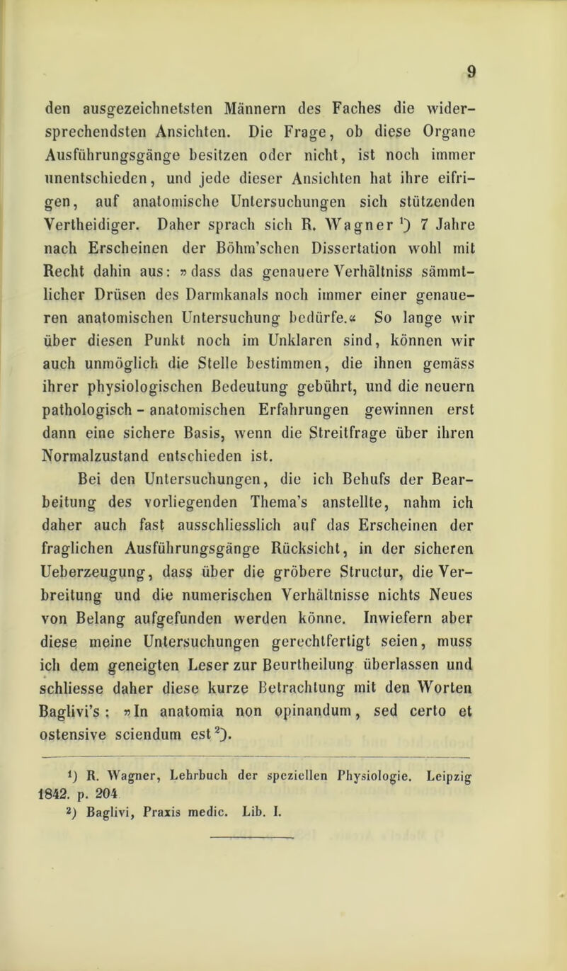 den ausgezeichnetsten Männern des Faches die wider- sprechendsten Ansichten. Die Frage, ob diese Organe Ausführungsgänge besitzen oder nicht, ist noch immer unentschieden, und jede dieser Ansichten hat ihre eifri- gen, auf anatomische Untersuchungen sich stützenden Vertheidiger. Daher sprach sich R. Wagner ') 7 Jahre nach Erscheinen der Böhm’schen Dissertation wohl mit Recht dahin aus: »dass das genauere Verhältniss sämmt- licher Drüsen des Darmkanals noch immer einer genaue- ren anatomischen Untersuchung bedürfe.« So lange wir über diesen Punkt noch im Unklaren sind, können wir auch unmöglich die Stelle bestimmen, die ihnen gemäss ihrer physiologischen Bedeutung gebührt, und die neuern pathologisch - anatomischen Erfahrungen gewinnen erst dann eine sichere Basis, wenn die Streitfrage über ihren Normalzustand entschieden ist. Bei den Untersuchungen, die ich Behufs der Bear- beitung des vorliegenden Thema’s anstellte, nahm ich daher auch fast ausschliesslich auf das Erscheinen der fraglichen Ausführungsgänge Rücksicht, in der sicheren Ueberzeugung, dass über die gröbere Structur, die Ver- breitung und die numerischen Verhältnisse nichts Neues von Belang aufgefunden werden könne. Inwiefern aber diese meine Untersuchungen gerechtfertigt seien, muss ich dem geneigten Leser zur Beurlheilung überlassen und schliesse daher diese kurze Betrachtung mit den Worten Baglivi’s: »In anatomia non opinandum, sed certo et ostensive sciendum est2). 0 R. Wagner, Lehrbuch der speziellen Physiologie. Leipzig 1842. p. 204 2) Baglivi, Praxis medic. Lib. I.
