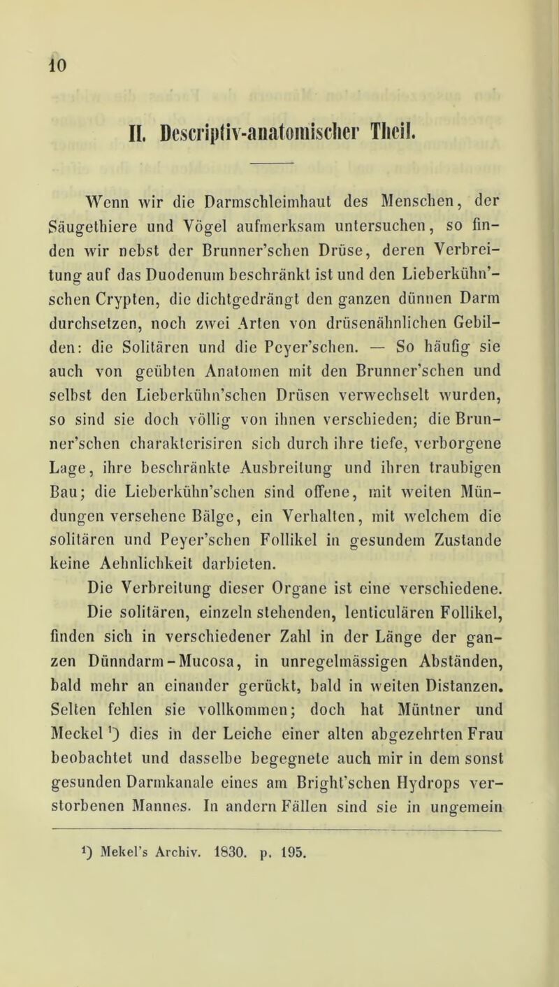 II. Descripliv-anatoniisclier Tlicil. Wenn wir die Darmschleimhaut des Menschen, der Säugethiere und Vögel aufmerksam untersuchen, so fin- den wir nebst der Brunner’schen Drüse, deren Verbrei- tung auf das Duodenum beschränkt ist und den Lieberkühn’- schen Crypten, die dichtgedrängt den ganzen dünnen Darm durchsetzen, noch zwei Arten von drüsenähnlichen Gebil- den: die Solitären und die Pcyer’schen. — So häufig sie auch von geübten Anatomen mit den Brunncr’schen und selbst den Lieberkühn’schen Drüsen verwechselt wurden, so sind sie doch völlig von ihnen verschieden; die Brun- ner’schen charaktcrisiren sich durch ihre tiefe, verborgene Lage, ihre beschränkte Ausbreitung und ihren traubigen Bau; die Lieberkühn’schen sind offene, mit weiten Mün- dungen versehene Bälge, ein Verhalten, mit welchem die solitären und Peyer’schen Follikel in gesundem Zustande keine Aehnlichkeit darbieten. Die Verbreitung dieser Organe ist eine verschiedene. Die solitären, einzelnstehenden, lenticulären Follikel, finden sich in verschiedener Zahl in der Länge der gan- zen Dünndarm-Mucosa, in unregelmässigen Abständen, bald mehr an einander gerückt, bald in weilen Distanzen. Selten fehlen sie vollkommen; doch hat Müntner und Meckel') dies in der Leiche einer alten abgezehrten Frau beobachtet und dasselbe begegnete auch mir in dem sonst gesunden Darmkanale eines am Brighl'schen Hydrops ver- storbenen Mannes. In andern Fällen sind sie in ungemein 0 Mekel’s Archiv. 1830. p. 195.