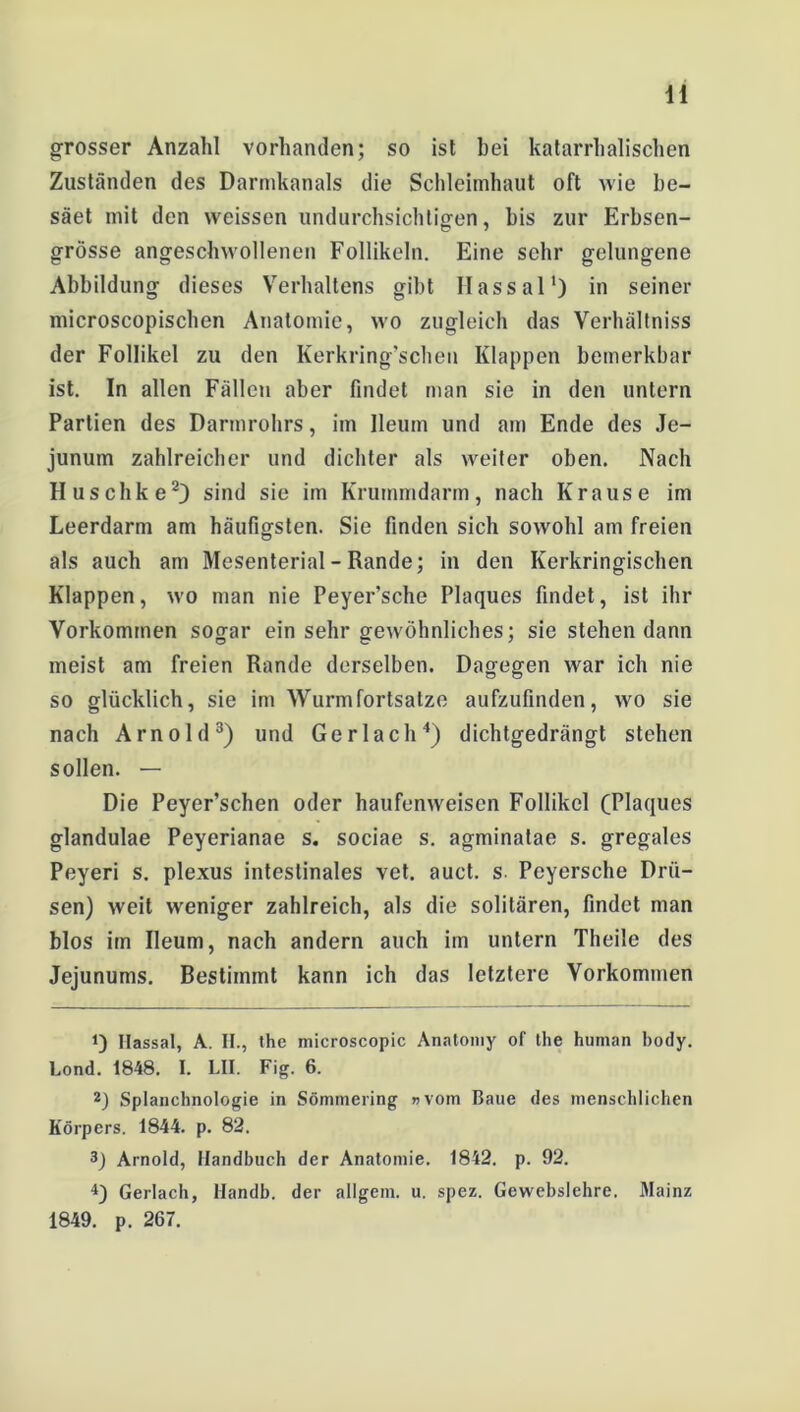 grosser Anzahl vorhanden; so ist bei katarrhalischen Zuständen des Darmkanals die Schleimhaut oft wie be- säet mit den weissen undurchsichtigen, bis zur Erbsen- grösse angeschwollenen Follikeln. Eine sehr gelungene Abbildung dieses Verhaltens gibt Hassal1) in seiner microscopischen Anatomie, wo zugleich das Verhältniss der Follikel zu den Kerkring’schen Klappen bemerkbar ist. In allen Fällen aber findet man sie in den untern Partien des Darmrohrs, im Ileum und am Ende des Je- junum zahlreicher und dichter als weiter oben. Nach Huschke2) sind sie im Krummdarm, nach Krause im Leerdarm am häufigsten. Sie finden sich sowohl am freien als auch am Mesenterial - Rande; in den Kerkringischen Klappen, wo man nie Peyer’sche Plaques findet, ist ihr Vorkommen sogar ein sehr gewöhnliches; sie stehen dann meist am freien Rande derselben. Dagegen war ich nie so glücklich, sie im Wurmfortsätze aufzufinden, wo sie nach Arnold3) und Ger lach4) dichtgedrängt stehen sollen. — Die Peyer’schen oder haufenweisen Follikel (Plaques glandulae Peyerianae s. sociae s. agminatae s. gregales Peyeri s. plexus intestinales vet. auct. s. Peyersche Drü- sen) weit weniger zahlreich, als die solitären, findet man blos im Ileum, nach andern auch im untern Theile des Jejunums. Bestimmt kann ich das letztere Vorkommen 1) Ilassal, A. II., the microscopic Anatomy of the human body. Lond. 1848. I. LII. Fig. 6. 2) Splanchnologie in Sömmering «vom Baue des menschlichen Körpers. 1844. p. 82. 3) Arnold, Handbuch der Anatomie. 1842. p. 92. 4) Gerlach, Handb. der allgem. u. spez. Gewebslehre. Mainz 1849. p. 267.