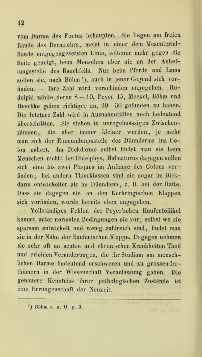 vom Darme des Foetus behaupten. Sie liegen am freien Rande des Darmrohrs, meist in einer dem Mesenterial- Rande entgegengesetzten Linie, seltener mehr gegen die Seite geneigt, beim Mensehen aber nie an der Anhef- tuno-sslelle des Bauchfells. Nur beim Pferde und Lama sollen sie, nach Böhm auch in jener Gegend sich vor- finden. — Ihre Zahl wird verschieden angegeben. Ru- dolphi zählte deren 8—10, Peyer 15, Meckel, Böhm und Huschke gehen richtiger an, 20—30 gefunden zu haben. Die letztere Zahl wird in Ausnahmsfällen noch bedeutend überschritten. Sie stehen in unregelmässigen Zwischen- räumen, die aber immer kleiner werden, je mehr man sich der Einmündungsstelle des Dünndarms ins Co- lon nähert. Im Dickdarme selbst findet man sie beiin Menschen nicht ; bei Didelphys, Halmaturus dagegen sollen sich eine bis zwei Plaques im Anfänge des Colons vor- finden ; bei andern Thierklassen sind sie sogar im Dick- darm entwickelter als im Dünndarm, z. B. bei der Ratte. Dass sie dagegen nie an den Kerkringischen Klappen sich vorfinden, wurde bereits oben angegeben. Vollständiges Fehlen der Peyer’schen Ilaufenfollikel kommt unter normalen Bedingungen nie vor; selbst wo sie sparsam entwickelt und wenig zahlreich sind, findet man sie in der Nähe der Bauhinischen Klappe. Dagegen nehmen sie sehr oft an acuten und chronischen Krankheiten Theil und erleiden Veränderungen, die ihr Studium am mensch- lichen Darme bedeutend erschweren und zu grossen Irr- thiünern in der Wissenschaft Veranlassung gaben. Die genauere Kenntniss ihrer pathologischen Zustände ist eine Errungenschaft der Neuzeit. *) Böhm a a. 0. p. 9.