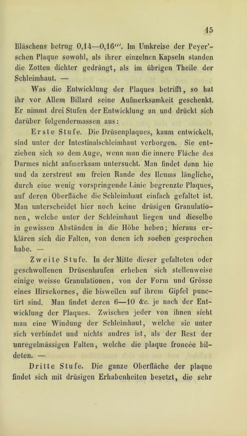 Bläschens betrug 0,14—0,16'. lin Umkreise der Peyer’- schen Plaque sowohl, als ihrer einzelnen Kapseln standen die Zotten dichter gedrängt, als im übrigen Theile der Schleimhaut. — Was die Entwicklung der Plaques betrifft, so hat ihr vor Allem Billard seine Aufmerksamkeit geschenkt. Er nimmt drei Stufen der Entwicklung an und drückt sich darüber folgendermassen aus: Erste Stufe. Die Drüsenplaques, kaum entwickelt, sind unter der Intestinalschleimhaut verborgen. Sie ent- ziehen sich so dem Auge, wenn man die innere Fläche des Darmes nicht aufmerksam untersucht. Man findet dann hie und da zerstreut am freien Rande des lleums längliche, durch eine wenig vorspringende Linie begrenzte Plaques, auf deren Oberfläche die Schleimhaut einfach gefaltet ist. Man unterscheidet hier noch keine drüsigen Granulatio- nen, welche unter der Schleimhaut liegen und dieselbe in gewissen Abständen in die Höhe heben; hieraus er- klären sich die Falten, von denen ich soeben gesprochen habe. — Zweite Stufe. In der Mitte dieser gefalteten oder geschwollenen Drüsenhaufen erheben sich stellenweise einige weisse Granulationen, von der Form und Grösse eines Hirsekornes, die bisweilen auf ihrem Gipfel punc- tirt sind. Man findet deren 6—10 &c. je nach der Ent- wicklung der Plaques. Zwischen jeder von ihnen sieht man eine Windung der Schleimhaut, welche sie unter sich verbindet und nichts andres ist, als der Rest der unregelmässigen Falten, welche die plaque froncee bil- deten. — Dritte Stufe. Die ganze Oberfläche der plaque findet sich mit drüsigen Erhabenheiten besetzt, die sehr