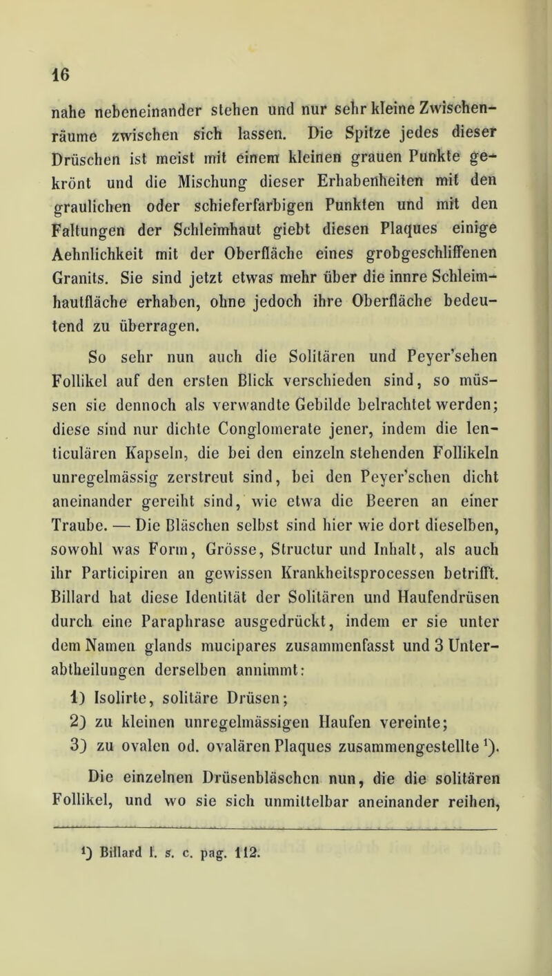 nahe nebeneinander stehen und nur sehr kleine Zwischen- räume zwischen sich lassen. Die Spitze jedes dieser Drüschen ist meist mit einem kleinen grauen Punkte ge- krönt und die Mischung dieser Erhabenheiten mit den graulichen oder schieferfarbigen Punkten und mit den Faltungen der Schleimhaut giebt diesen Plaques einige Aehnlichkeit mit der Oberfläche eines grobgeschliffenen Granits. Sie sind jetzt etwas mehr über die innre Schleim- hautfläche erhaben, ohne jedoch ihre Oberfläche bedeu- tend zu überragen. So sehr nun auch die Solitären und Peyer’sehen Follikel auf den ersten Blick verschieden sind, so müs- sen sie dennoch als verwandte Gebilde belrachtet werden; diese sind nur dichte Conglomerate jener, indem die len- ticulären Kapseln, die bei den einzeln stehenden Follikeln unregelmässig zerstreut sind, bei den Peyer’schen dicht aneinander gereiht sind, wie etwa die Beeren an einer Traube. — Die Bläschen selbst sind hier wie dort dieselben, sowohl was Form, Grösse, Structur und Inhalt, als auch ihr Participiren an gewissen Krankheitsprocessen betrifft. Billard hat diese Identität der Solitären und Haufendrüsen durch eine Paraphrase ausgedrückt, indem er sie unter dom Namen glands mucipares zusammenfasst und 3 Unter- abtheilungen derselben annimmt: 1) Isolirle, solitäre Drüsen; 2) zu kleinen unregelmässigen Haufen vereinte; 3) zu ovalen od. ovalären Plaques zusammengestellte*). Die einzelnen Drüsenbläschcn nun, die die solitären Follikel, und wo sie sich unmittelbar aneinander reihen,