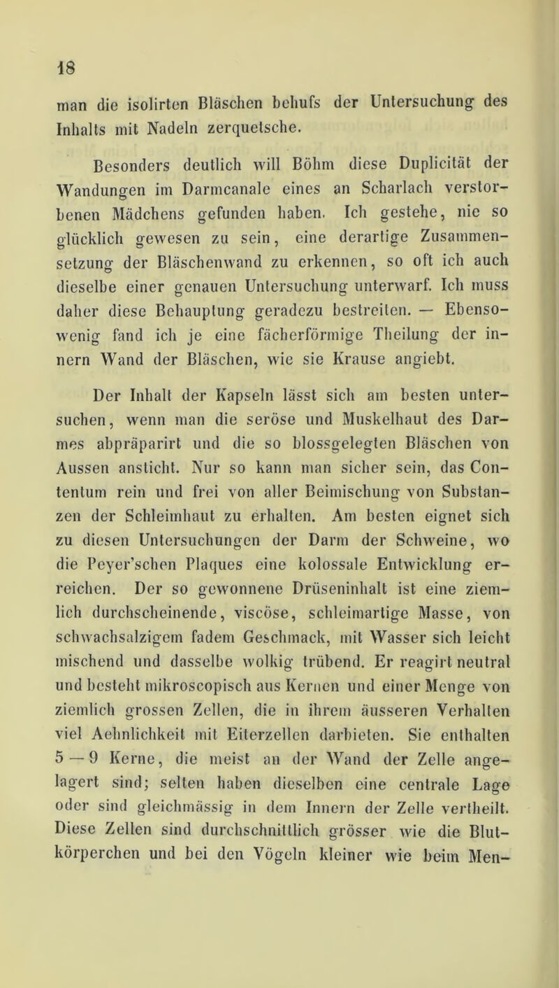 man die isolirton Bläschen behufs der Untersuchung des Inhalts mit Nadeln zerquetsche. Besonders deutlich will Böhm diese Duplicität der Wandungen im Darmcanale eines an Scharlach verstor- benen Mädchens gefunden haben. Ich gestehe, nie so glücklich gewesen zu sein, eine derartige Zusammen- setzung der Bläschenwand zu erkennen, so oft ich auch dieselbe einer genauen Untersuchung unterwarf. Ich muss daher diese Behauptung geradezu bestreiten. — Ebenso- wenig fand ich je eine fächerförmige Theilung der in- nern Wand der Bläschen, wie sie Krause angiebt. Der Inhalt der Kapseln lässt sich am besten unter- suchen, wenn man die seröse und Muskelhaut des Dar- mes abpräparirt und die so blossgelegten Bläschen von Aussen ansticht. Nur so kann man sicher sein, das Con- tentum rein und frei von aller Beimischung von Substan- zen der Schleimhaut zu erhalten. Am besten eignet sich zu diesen Untersuchungen der Darm der Schweine, wo die Peyer’schen Plaques eine kolossale Entwicklung er- reichen. Der so gewonnene Drüseninhalt ist eine ziem- lich durchscheinende, viscöse, schleimartige Masse, von schwachsalzigem fadem Geschmack, mit Wasser sich leicht mischend und dasselbe wolkig trübend. Er reagirt neutral und besteht mikroscopisch aus Kernen und einer Menge von ziemlich grossen Zellen, die in ihrem äusseren Verhalten viel Aehnlichkeit mit Eiterzellen darbieten. Sie enthalten 5 — 9 Kerne, die meist an der Wand der Zelle ange- lagert sind; selten haben dieselben eine centrale Lage oder sind gleichmässig in dem Innern der Zelle vertheilt. Diese Zellen sind durchschnittlich grösser wie die Blut- körperchen und bei den Vögeln kleiner wie beim Men-