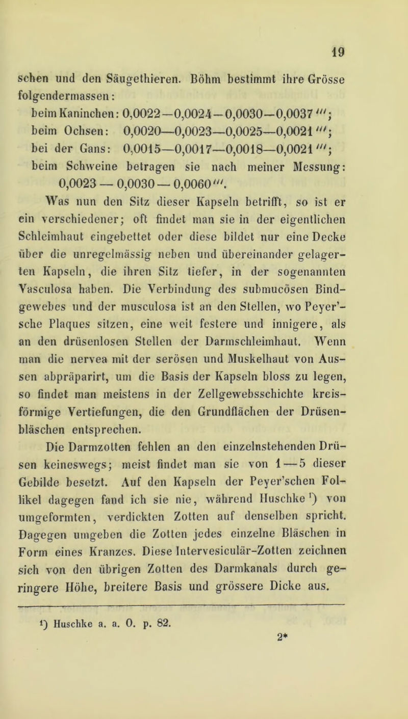 sehen und den Säugethieren. Böhm bestimmt ihre Grösse folgendermassen: beim Kaninchen: 0,0022—0,0024 — 0,0030—0,0037; beim Ochsen: 0,0020—0,0023—0,0025—0,0021 bei der Gans: 0,0015—0,0017—0,0018—0,0021 beim Schweine betragen sie nach meiner Messung: 0,0023 — 0,0030 — 0,0060///. Was nun den Sitz dieser Kapseln betrifft, so ist er ein verschiedener; oft findet man sie in der eigentlichen Schleimhaut eingebettet oder diese bildet nur eine Decke über die unregelmässig neben und übereinander gelager- ten Kapseln, die ihren Sitz tiefer, in der sogenannten Vasculosa haben. Die Verbindung des submucösen Bind- gewebes und der musculosa ist an den Stellen, wo Peyer’- sclie Plaques sitzen, eine weit festere und innigere, als an den drüsenlosen Stellen der Darmschleimhaut. Wenn inan die nervea mit der serösen und Muskelhaut von Aus- sen abpräparirt, um die Basis der Kapseln bloss zu legen, so findet man meistens in der Zellgewebsschichte kreis- förmige Vertiefungen, die den Grundflächen der Drüsen- bläschen entsprechen. Die Darmzolten fehlen an den einzelnstehenden Drü- sen keineswegs; meist findet man sie von 1 — 5 dieser Gebilde besetzt. .Auf den Kapseln der Peyer’schen Fol- likel dagegen fand ich sie nie, während Huschke') von umgeformten, verdickten Zotten auf denselben spricht. Dagegen umgeben die Zotten jedes einzelne Bläschen in Form eines Kranzes. Diese Intervesiculär-Zotten zeichnen sich von den übrigen Zotten des Darmkanals durch ge- ringere Höhe, breitere Basis und grössere Dicke aus. Huschke a. a. 0. p. 82. 2*