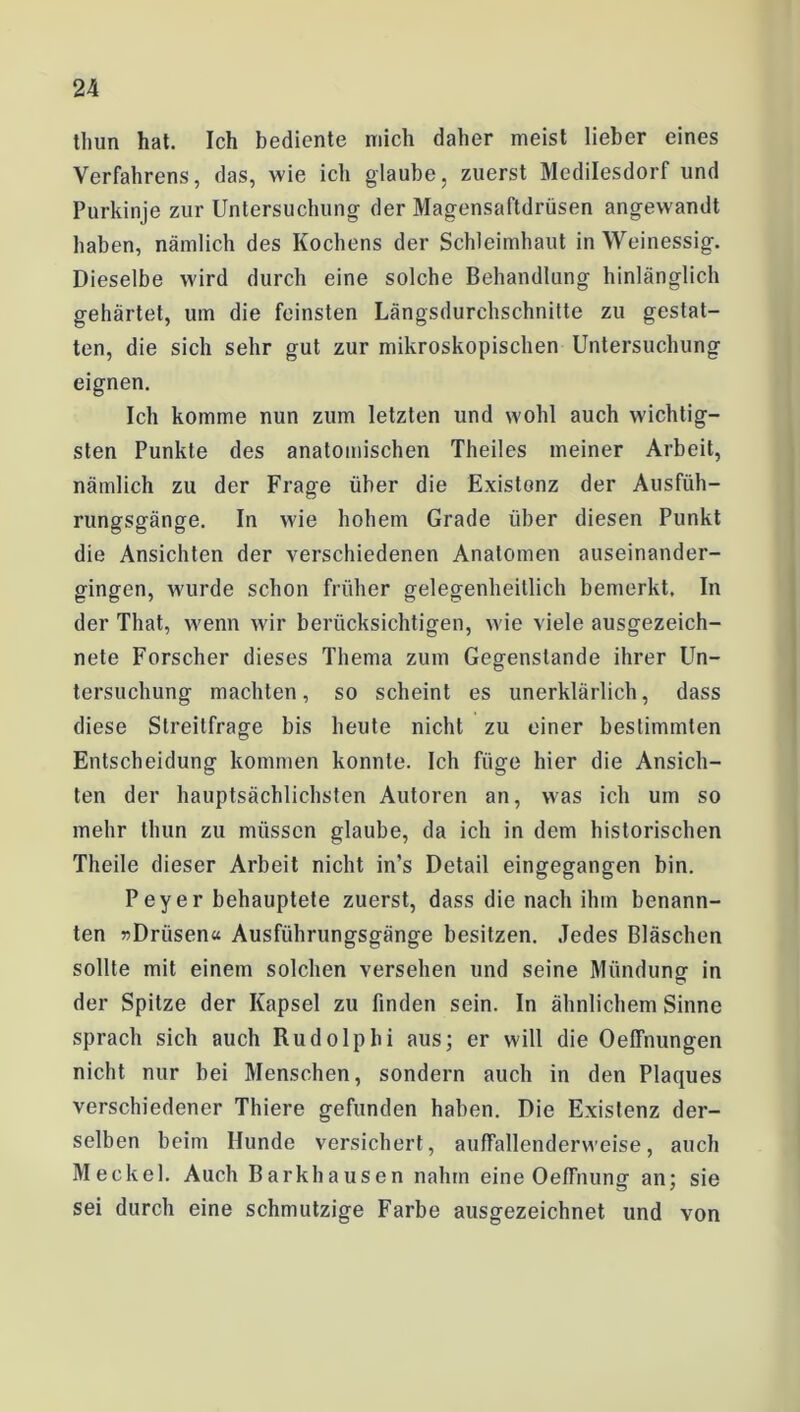 thun hat. Ich bediente mich daher meist lieber eines Verfahrens, das, wie ich glaube, zuerst Medilesdorf und Purkinje zur Untersuchung der Magensaftdrüsen angewandt haben, nämlich des Kochens der Schleimhaut in Weinessig. Dieselbe wird durch eine solche Behandlung hinlänglich gehärtet, um die feinsten Längsdurchschnitte zu gestat- ten, die sich sehr gut zur mikroskopischen Untersuchung eignen. Ich komme nun zum letzten und wohl auch wichtig- sten Punkte des anatomischen Theiles meiner Arbeit, nämlich zu der Frage über die Existenz der Ausfüh- rungsgänge. In wie hohem Grade über diesen Punkt die Ansichten der verschiedenen Anatomen auseinander- gingen, wurde schon früher gelegenheitlich bemerkt. In der That, wenn wir berücksichtigen, wie viele ausgezeich- nete Forscher dieses Thema zum Gegenstände ihrer Un- tersuchung machten, so scheint es unerklärlich, dass diese Streitfrage bis heute nicht zu einer bestimmten Entscheidung kommen konnte. Ich füge hier die Ansich- ten der hauptsächlichsten Autoren an, was ich um so mehr thun zu müssen glaube, da ich in dem historischen Theile dieser Arbeit nicht in’s Detail eingegangen bin. Peyer behauptete zuerst, dass die nach ihm benann- ten «Drüsen« Ausführungsgänge besitzen. Jedes Bläschen sollte mit einem solchen versehen und seine Mündung1 in der Spitze der Kapsel zu finden sein. In ähnlichem Sinne sprach sich auch Rudolphi aus; er will die Oeffnungen nicht nur bei Menschen, sondern auch in den Plaques verschiedener Thiere gefunden haben. Die Existenz der- selben beim Hunde versichert, auffallenderweise, auch Meckel. Auch Barkhausen nahm eine OefTnung an; sie sei durch eine schmutzige Farbe ausgezeichnet und von