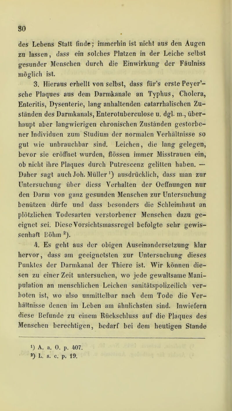 des Lebens Statt finde; immerhin ist nicht aus den Augen zu lassen, dass ein solches Platzen in der Leiche selbst gesunder Menschen durch die Einwirkung der Fäulniss möglich ist. 3. Hieraus erhellt von selbst, dass für’s erste Peyer’- sche Plaques aus dem Darmkanale an Typhus, Cholera, Enteritis, Dysenterie, lang anhaltenden catarrhalischen Zu- ständen des Darmkanals, Enteroluberculose u. dgl. m., über- haupt aber langwierigen chronischen Zuständen gestorbe- ner Individuen zum Studium der normalen Verhältnisse so gut wie unbrauchbar sind. Leichen, die lang gelegen, bevor sie eröffnet wurden, flössen immer Misstrauen ein, ob nicht ihre Plaques durch Pulrescenz gelitten haben. — Daher sagt auch Joh. Müller') ausdrücklich, dass man zur Untersuchung über diess Verhalten der Oeffnungen nur den Darm von ganz gesunden Menschen zur Untersuchung benützen dürfe und dass besonders die Schleimhaut an plötzlichen Todesarten verstorbener Menschen dazu ge- eignet sei. Diese Vorsichtsmassregel befolgte sehr gewis- senhaft Böhm 2). 4. Es geht aus der obigen Auseinandersetzung klar hervor, dass am geeignetsten zur Untersuchung dieses Punktes der Darmkanal der Thiere ist. Wir können die- sen zu einer Zeit untersuchen, wo jede gewaltsame Mani- pulation an menschlichen Leichen sanitätspolizeilich ver- boten ist, wo also unmittelbar nach dem Tode die Ver- hältnisse denen im Leben am ähnlichsten sind. Inwiefern diese Befunde zu einem Rückschluss auf die Plaques des Menschen berechtigen, bedarf bei dem heutigen Stande D A. a. 0. p. 407. *) L. s. c. p. 19.