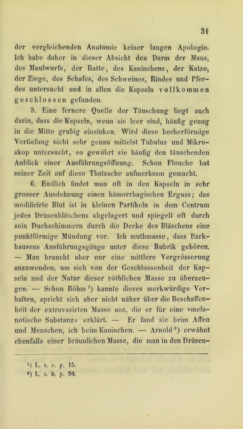 der vergleichenden Anatomie keiner langen Apologie. Ich habe daher in dieser Absicht den Darin der Maus, des Maulwurfs, der Ratte, des Kaninchens, der Katze, der Ziege, des Schafes, des Schweines, Rindes und Pfer- des untersucht und in allen die Kapseln vollkommen geschlossen gefunden. 5. Eine fernere Quelle der Täuschung liegt auch darin, dass die Kapseln, wenn sic leer sind, häufig genug in die Mitte grubig einsinken. Wird diese becherförmige Vertiefung nicht sehr genau mittelst Tubulus und Mikro- skop untersucht, so gewährt sie häufig den täuschenden Anblick einer AusführungsöfFnung. Schon Flouche hat seiner Zeit auf diese Thatsache aufmerksam gemacht. 6. Endlich findet man oft in den Kapseln in sehr grosser Ausdehnung einen hämorrhagischen Erguss; das modificirte Blut ist in kleinen Partikeln in dem Centrum jedes Drüsenbläschens abgelagert und spiegelt oft durch sein Duchschimmern durch die Decke des Bläschens eine punktförmige Mündung vor. Ich muthmasse, dass Bark- hausens Ausführungsgänge unter diese Rubrik gehören. — Man braucht aber nur eine mittlere Vergrösscrung anzuwenden, um sich von der Geschlossenheit der Kap- seln nnd der Natur dieser röthlichen Masse zu überzeu- gen. — Schon Böhm ') kannte dieses merkwürdige Ver- halten, spricht sich aber nicht näher über die Beschaffen- heit der extravasirten Masse aus, die er für eine »mela- notische Substanz« erklärt. — Er fand sie beim Affen und Menschen, ich beim Kaninchen. — Arnold 2) erwähnt ebenfalls einer bräunlichen Masse, die man in den Drüsen- *) L. s. c. p. 15. *) L. s. b. p. 94.