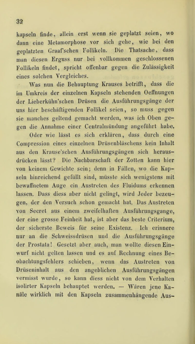 kapseln finde, allein erst wenn sie geplatzt seien, wo dann eine Metamorphose vor sich gehe, wie bei den geplatzten Graafschen Follikeln. Die Thatsache, dass man diesen Erguss nur bei vollkommen geschlossenen Follikeln findet, spricht offenbar gegen die Zulässigkeit eines solchen Vergleiches. Was nun die Behauptung Krauses betrifft, dass die im Umkreis der einzelnen Kapseln stehenden Oeffnungen der Lieberkiihn’schen Drüsen die Ausführungsgänge der uns hier beschäftigenden Follikel seien, so muss gegen sie manches geltend gemacht werden, was ich Oben ge- gen die Annahme einer Centralmündung angeführt habe, Oder wie lässt es sich erklären, dass durch eine Compression eines einzelnen Drüsenbläschens kein Inhalt aus den Krause’schen Ausführungsgängen sich heraus- drücken lässt? Die Nachbarschaft der Zotten kann hier von keinem Gewichte sein; denn in Fällen, wo die Kap- seln hinreichend gefüllt sind, müsste sich wenigstens mit bewaffnetem Auge ein Austrelen des Fluidums erkennen lassen. Dass diess aber nicht gelingt, wird Jeder bezeu- gen, der den Versuch schon gemacht hat. Das Austrelen von Secret aus einem zweifelhaften Ausführungsgange, der eine grosse Feinheit hat, ist aber das beste Criterium, der sicherste Beweis für seine Existenz. Ich erinnere nur an die Schweissdrüsen und die Ausführungsgänge der Prostata! Gesetzt aber auch, man wollte diesen Ein- wurf nicht gelten lassen und es auf Rechnung eines Be- obachlungsfehlcrs schieben, wenn das Austreten von Drüseninhalt aus den angeblichen Ausführungsgängen vermisst wurde, so kann diess nicht von dem Verhalten isolirter Kapseln behauptet werden. — Wären jene Ka- näle wirklich mit den Kapseln zusammenhängende Aus-