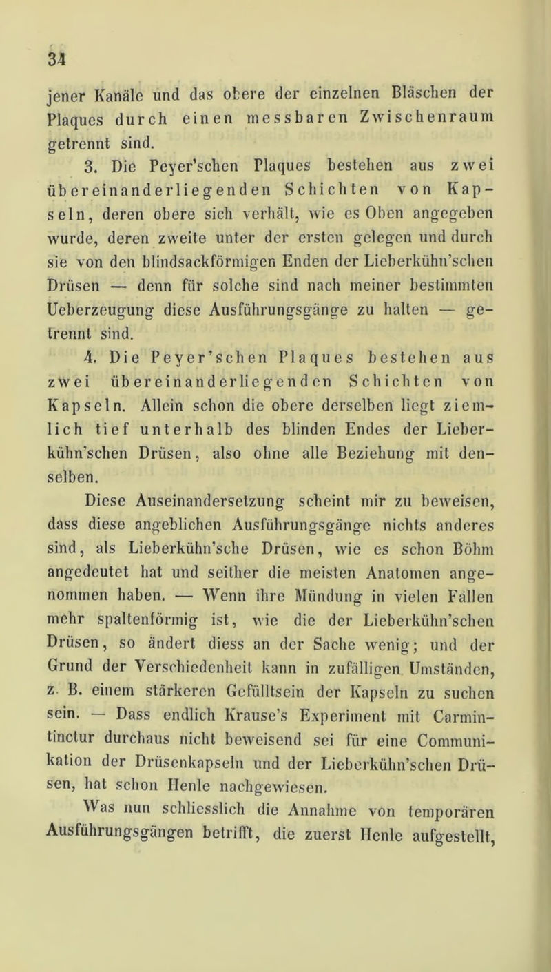 jener Kanäle und das obere der einzelnen Bläschen der Plaques durch einen messbaren Zwischenraum getrennt sind. 3. Die Peyer’schen Plaques bestehen aus zwei übereinander 1 iegenden Schichten von Kap- seln, deren obere sich verhält, wie es Oben angegeben wurde, deren zweite unter der ersten gelegen und durch sie von den blindsackförmigen Enden der Lieberkühn’schen Drüsen — denn für solche sind nach meiner bestimmten Ueberzeugung diese Ausführungsgänge zu halten — ge- trennt sind. 4. Die Peyer’schen Plaques bestehen aus zwei übereinanderliegenden Schichten von Kapseln. Allein schon die obere derselben liegt ziem- lich tief unterhalb des blinden Endes der Lieber- kühn’schen Drüsen, also ohne alle Beziehung mit den- selben. Diese Auseinandersetzung scheint mir zu beweisen, dass diese angeblichen Ausführungsgänge nichts anderes sind, als Lieberkühn’sche Drüsen, wie es schon Böhm angedeutet hat und seither die meisten Anatomen ange- nommen haben. — Wenn ihre Mündung in vielen Fällen mehr spaltenförmig ist, wie die der Lieberkühn’schen Drüsen, so ändert diess an der Sache wenig; und der Grund der Verschiedenheit kann in zufälligen Umständen, z B. einem stärkeren Gefülltsein der Kapseln zu suchen sein. — Dass endlich Krause’s Experiment mit Carmin- tinclur durchaus nicht beweisend sei für eine Conununi- kation der Drüsenkapseln und der Lieberkühn’schen Drü- sen, hat schon Heule nachgewiesen. Was nun schliesslich die Annahme von temporären Ausführungsgängen betrifft, die zuerst Heule aufgestellt,