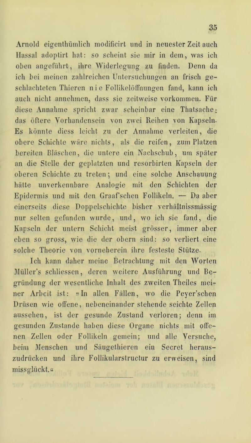 Arnold eigentümlich modificirt und in neuester Zeit auch llassal adoptirt hat: so scheint sie mir in dem, was ich oben angeführt, ihre Widerlegung zu finden. Denn da ich bei meinen zahlreichen Untersuchungen an frisch ge- schlachteten Thieren n i e Follikelöffnungen fand, kann ich auch nicht annehmen, dass sie zeitweise Vorkommen. Für diese Annahme spricht zwar scheinbar eine Thatsache; das öftere Vorhandensein von zwei Reihen von Kapseln. Es könnte diess leicht zu der Annahme verleiten, die obere Schichte wäre nichts, als die reifen, zum Platzen bereiten Bläschen, die untere ein Nachschub, um später an die Stelle der geplatzten und resorbirten Kapseln der oberen Schichte zu treten; und eine solche Anschauung hätte unverkennbare Analogie mit den Schichten der Epidermis und mit den Graafschen Follikeln. — Da aber einerseits diese Doppelschichte bisher verhältnissmässig nur selten gefunden wurde, und, wo ich sie fand, die Kapseln der untern Schicht meist grösser, immer aber eben so gross, wie die der obern sind: so verliert eine solche Theorie von vornehercin ihre festeste Stütze. Ich kann daher meine Betrachtung mit den Worten Müllers schliessen, deren weitere Ausführung und Be- gründung der wesentliche Inhalt des zweiten Theiles mei- ner Arbeit ist: »In allen Fällen, wo die Peyer’schen Drüsen wie offene, nebeneinander sichende seichte Zellen aussehen, ist der gesunde Zustand verloren; denn im gesunden Zustande haben diese Organe nichts mit offe- nen Zellen oder Follikeln gemein; und alle Versuche, beim Menschen und Säugethieren ein Secret heraus- zudriieken und ihre Follikularstructur zu erweisen, sind missglückt.«
