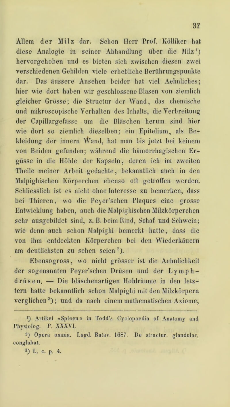 Allem der Milz dar. Schon Herr Prof. Ivölliker hat diese Analogie in seiner Abhandlung über die Milz') hervorgehoben und es bieten sich zwischen diesen zwei verschiedenen Gebilden viele erhebliche Berührungspunkte dar. Das äussere Ansehen beider hat viel Aehnliches; hier wie dort haben wir geschlossene Blasen von ziemlich gleicher Grösse; die Structur der Wand, das chemische und mikroscopischc Verhalten des Inhalts, die Verbreitung der Capillargefässe um die Bläschen herum sind hier wie dort so ziemlich dieselben; ein Epitelium, als Be- kleidung der innern Wand, hat man bis jetzt bei keinem von Beiden gefunden; während die hämorrhagischen Er- güsse in die Höhle der Kapseln, deren ich im zweiten Theile meiner Arbeit gedachte, bekanntlich auch in den Malpighischen Körperchen ebenso oft getroffen werden. Schliesslich ist cs nicht ohne Interesse zu bemerken, dass bei Thieren, wo die Peyer'schen Plaques eine grosse Entwicklung haben, auch die Malpighischen Milzkörperchen sehr ausgebildet sind, z. B. beim Rind, Schaf und Schwein; wie denn auch schon Malpighi bemerkt halte, dass die von ihm entdeckten Körperchen bei den Wiederkäuern am deutlichsten zu sehen seien * 2J. Ebensogross, wo nicht grösser ist die Aehnlichkeit der sogenannten Peyer’schen Drüsen und der Lymph- drüsen. — Die bläschenartigen Hohlräume in den letz- tem hatte bekanntlich schon Malpighi mit den Milzkörpern verglichen3); und da nach einem mathematischen Axiome, Artikel »Spleen« in Todd’s Cyclopaedia of Anatomy and Physiolog. P. XXXVI. 2) Opera omnia. Lugd. Batav. 1687. De structur. glandular. conglabat. 3) L. c. p. 4.