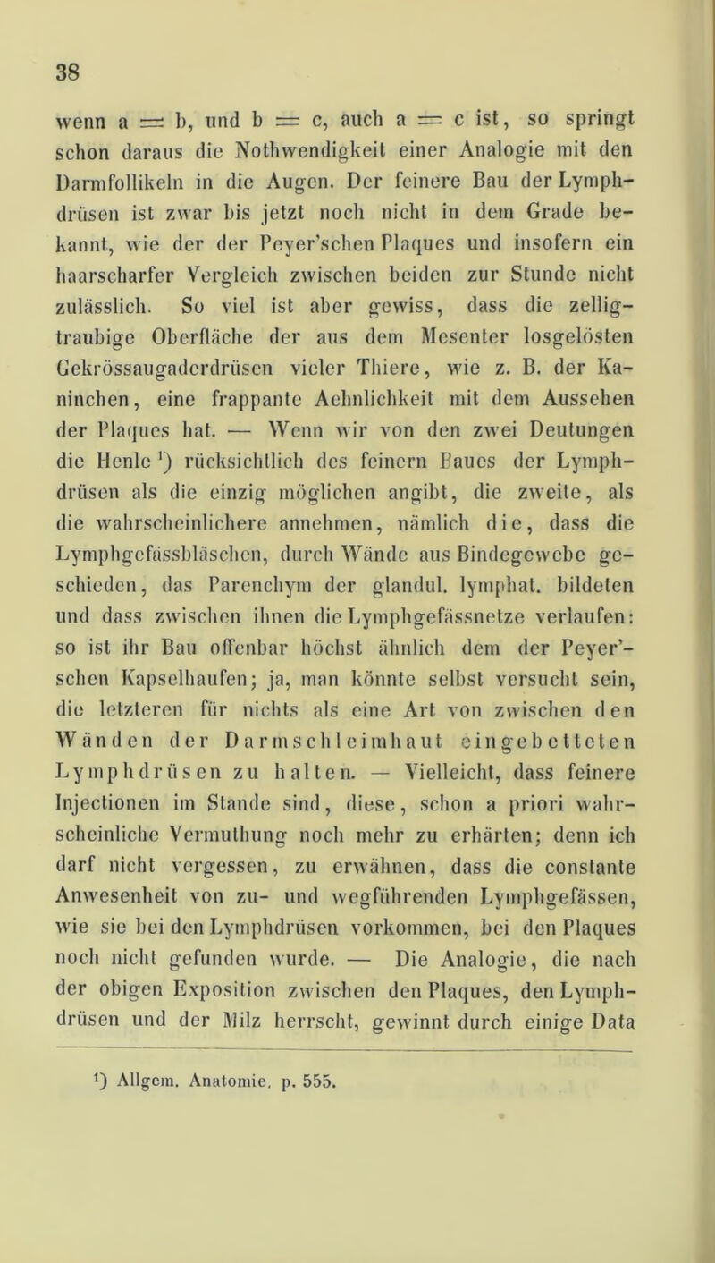 wenn a =: b, und b = c, auch a = c ist, so springt schon daraus die Nothwendigkeit einer Analogie mit den Darmfollikeln in die Augen. Der feinere Bau der Lymph- drüsen ist zwar bis jetzt noch nicht in dem Grade be- kannt, wie der der Peyer'schen Plaques und insofern ein haarscharfer Vergleich zwischen beiden zur Stunde nicht zulässlich. So viel ist aber gewiss, dass die zellig— traubige Oberfläche der aus dem Mesenter losgelösten Gekrössaugaderdriisen vieler Thiere, wie z. B. der Ka- ninchen, eine frappante Aehnlichkeit mit dem Aussehen der Plaques hat. — Wenn wir von den zwei Deutungen die Henle ‘) rücksichtlich des feinem Baues der Lympli- drüsen als die einzig möglichen angibt, die zweite, als die wahrscheinlichere annehmen, nämlich die, dass die Lymphgefässbläschen, durch Wände aus Bindegewebe ge- schieden, das Parenchym der glandul. lymphat. bildeten und dass zwischen ihnen dieLymphgefässnetze verlaufen: so ist ihr Bau offenbar höchst ähnlich dem der Peyer’- schcn Kapselhaufen; ja, man könnte selbst versucht sein, die letzteren für nichts als eine Art von zwischen den Wänden der Darmschleimhaut eingebetteten Lymphdrüsen zu halten. — Vielleicht, dass feinere Injectionen im Stande sind, diese, schon a priori wahr- scheinliche Vermulhung noch mehr zu erhärten; denn ich darf nicht vergessen, zu erwähnen, dass die constante Anwesenheit von zu- und wegführenden Lymphgefässen, wie sie bei den Lymphdrüsen Vorkommen, bei den Plaques noch nicht gefunden wurde. — Die Analogie, die nach der obigen Exposition zwischen den Plaques, den Lymph- drüsen und der Milz herrscht, gewinnt durch einige Data 0 Allgem. Anatomie, p. 555.