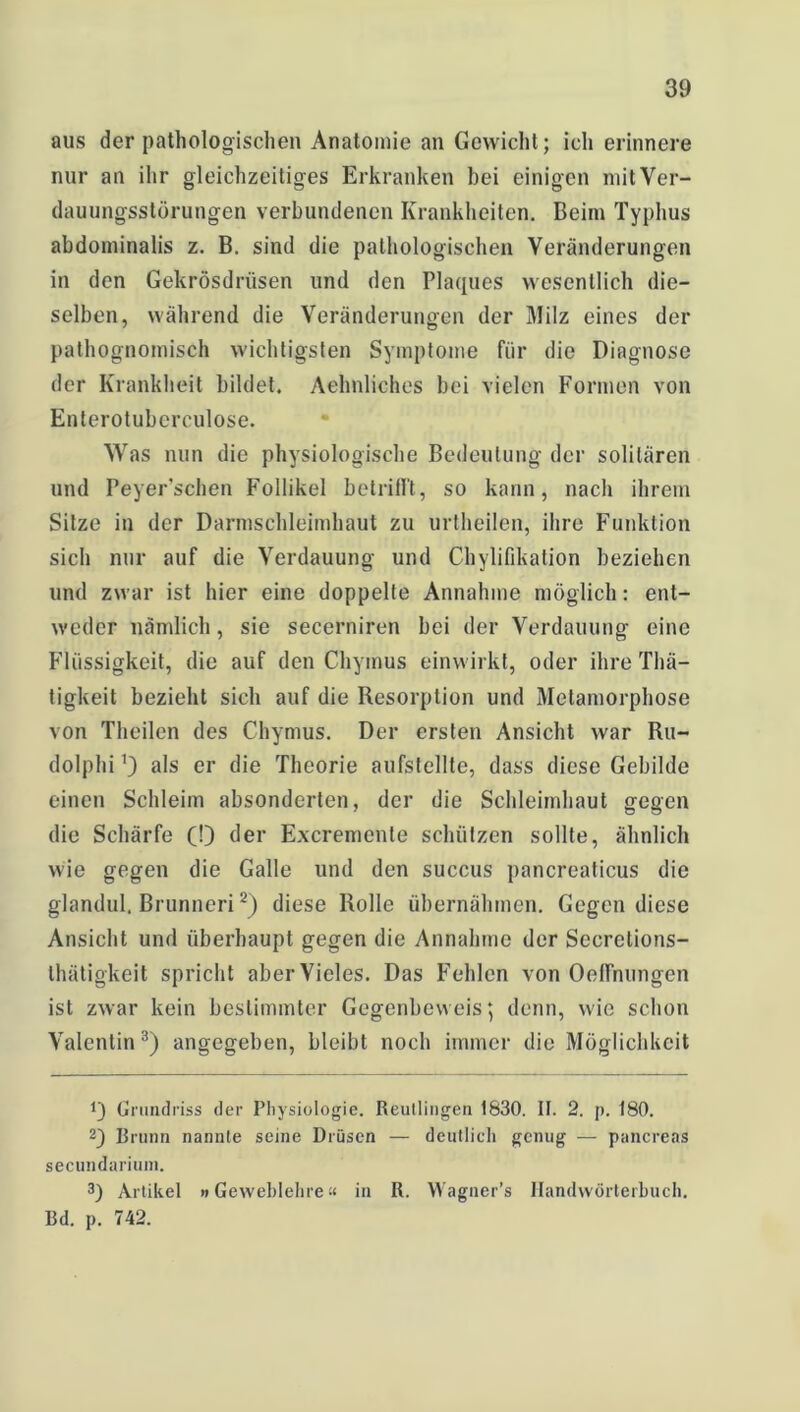 aus der pathologischen Anatomie an Gewicht; ich erinnere nur an ihr gleichzeitiges Erkranken bei einigen mit Ver- dauungsstörungen verbundenen Krankheiten. Beim Typhus abdominalis z. B. sind die pathologischen Veränderungen in den Gekrösdrüsen und den Plaques wesentlich die- selben, während die Veränderungen der Milz eines der pathognomisch wichtigsten Symptome für die Diagnose der Krankheit bildet. Aehnliches bei vielen Formen von Enterotuberculose. Was nun die physiologische Bedeutung der solitären und Peyer’schen Follikel betrifft, so kann, nach ihrem Sitze in der Darmschleimhaut zu urtheilen, ihre Funktion sich nur auf die Verdauung und Chylifikation beziehen und zwar ist hier eine doppelte Annahme möglich: ent- weder nämlich, sie secerniren bei der Verdauung eine Flüssigkeit, die auf den Chyrnus einwirkt, oder ihre Thä- tigkeit bezieht sich auf die Resorption und Metamorphose von Theilen des Chyrnus. Der ersten Ansicht war Ru- dolphi 0 als er die Theorie aufstellte, dass diese Gebilde einen Schleim absonderlen, der die Schleimhaut gegen die Schärfe (!) der Excremente schützen sollte, ähnlich wie gegen die Galle und den succus pancreaticus die glandul. Brunneri* 2) diese Rolle übernähmen. Gegen diese Ansicht und überhaupt gegen die Annahme der Secretions- thätigkeit spricht aber Vieles. Das Fehlen von Oeffnungen ist zwar kein bestimmter Gegenbeweis \ denn, wie schon Valentin3) angegeben, bleibt noch immer die Möglichkeit !) Grundriss der Physiologie. Reutlingen 1830. II. 2. p. 180. 2) Brunn nannte seine Drüsen — deutlich genug — pancreas secundarium. 3) Artikel »Geweblehre “ in R. YVagner’s Handwörterbuch. Rd. p. 742.