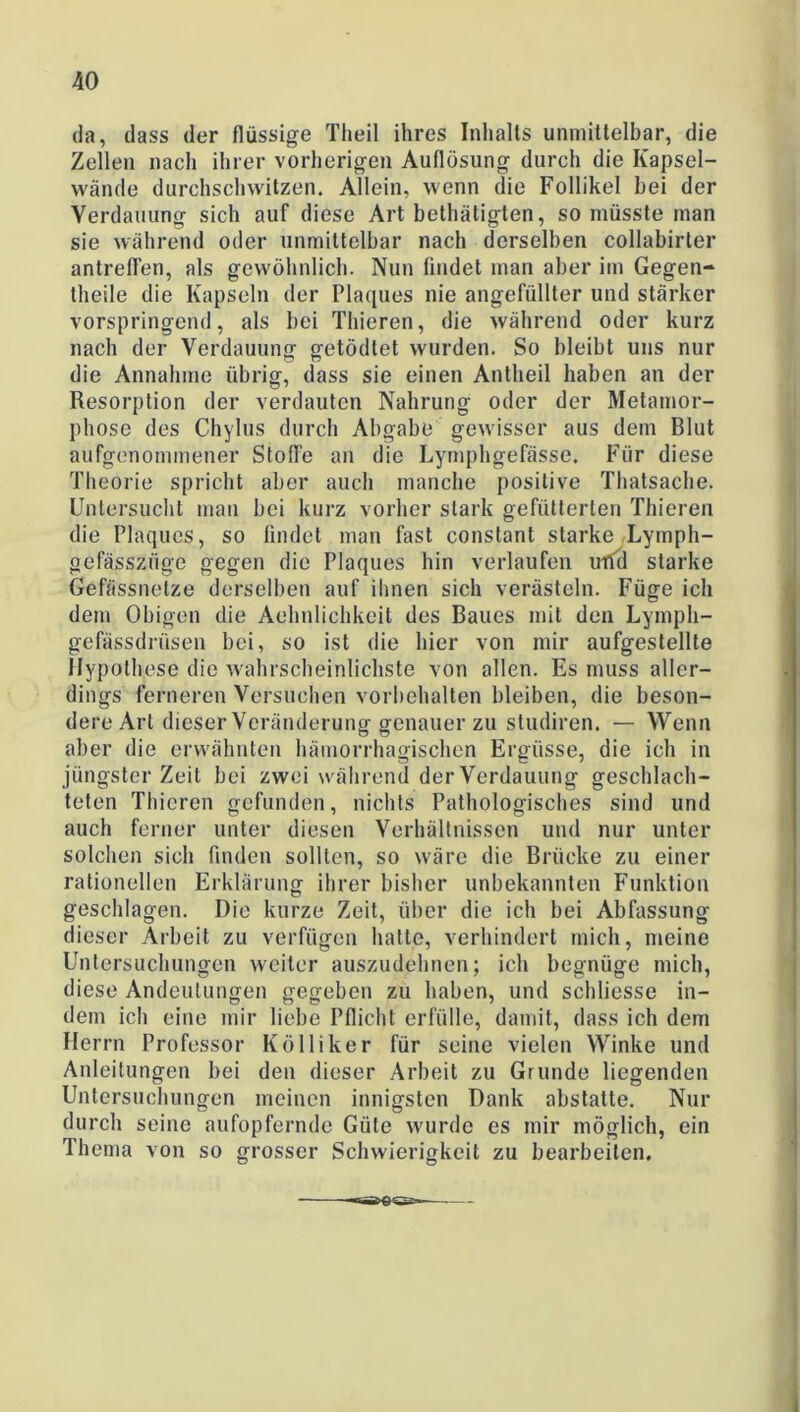 da, dass der flüssige Theil ihres Inhalts unmittelbar, die Zellen nach ihrer vorherigen Auflösung durch die Kapsel- wände durchschwitzen. Allein, wenn die Follikel bei der Verdauung sich auf diese Art bethätigten, so müsste man sie während oder unmittelbar nach derselben collabirter antreflen, als gewöhnlich. Nun findet man aber im Gegen- theile die Kapseln der Plaques nie angefüllter und stärker vorspringend, als bei Thieren, die während oder kurz nach der Verdauung getödtet wurden. So bleibt uns nur die Annahme übrig, dass sie einen Antheil haben an der Resorption der verdauten Nahrung oder der Metamor- phose des Chylus durch Abgabe gewisser aus dem Blut aufgenommener Stoffe an die Lymphgefässe. Für diese Theorie spricht aber auch manche positive Thatsaehe. Untersucht man bei kurz vorher stark gefütterten Thieren die Plaques, so findet man fast conslant starke Lymph- gefässzüge gegen die Plaques hin verlaufen und starke Gefässnetze derselben auf ihnen sich verästeln. Füge ich dem Obigen die Aehnlichkeit des Baues mit den Lympli- gefässdriisen bei, so ist die hier von mir aufgestellte Hypothese die wahrscheinlichste von allen. Es muss aller- dings ferneren Versuchen Vorbehalten bleiben, die beson- dere Art dieser Veränderung genauer zu studiren. — Wenn aber die erwähnten hämorrhagischen Ergüsse, die ich in jüngster Zeit bei zwei während der Verdauung geschlach- teten Thieren gefunden, nichts Pathologisches sind und auch ferner unter diesen Verhältnissen und nur unter solchen sich finden sollten, so wäre die Brücke zu einer rationellen Erklärung ihrer bisher unbekannten Funktion geschlagen. Die kurze Zeit, über die ich bei Abfassung dieser Arbeit zu verfügen hatte, verhindert mich, meine Untersuchungen weiter auszudehnen; ich begnüge mich, diese Andeutungen gegeben zu haben, und schliesse in- dem icli eine mir liebe Pflicht erfülle, damit, dass ich dem Herrn Professor Kölliker für seine vielen Winke und Anleitungen bei den dieser Arbeit zu Grunde liegenden Untersuchungen meinen innigsten Dank abstatte. Nur durch seine aufopfernde Güte wurde es mir möglich, ein Thema von so grosser Schwierigkeit zu bearbeiten.