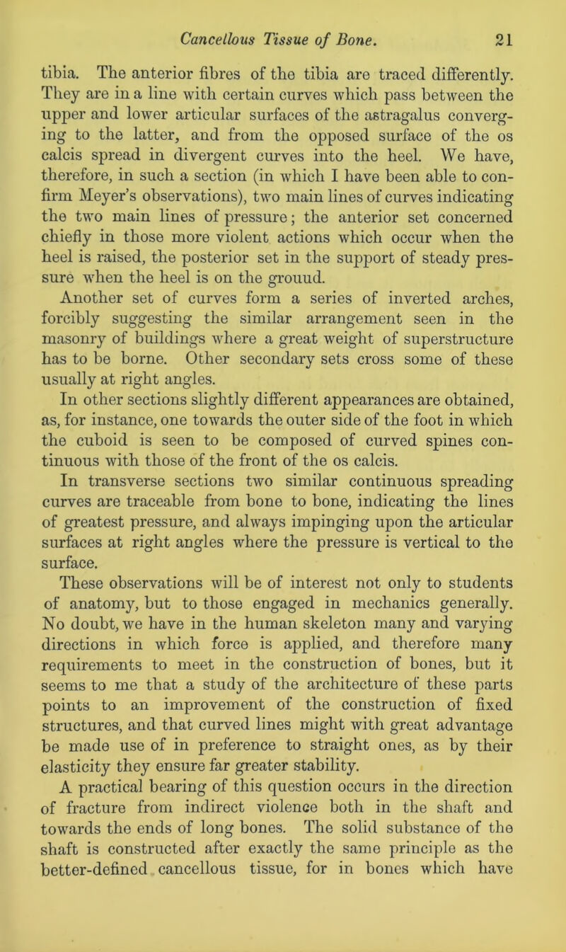 tibia. The anterior fibres of the tibia are traced differently. They are in a line with certain curves which pass between the upper and lower articular surfaces of the astragalus converg- ing to the latter, and from the opposed surface of the os calcis spread in divergent curves into the heel. We have, therefore, in such a section (in which I have been able to con- firm Meyer’s observations), two main lines of curves indicating the two main lines of pressure; the anterior set concerned chiefly in those more violent actions which occur when the heel is raised, the posterior set in the support of steady pres- sure when the heel is on the grouud. Another set of curves form a series of inverted arches, forcibly suggesting the similar arrangement seen in the masonry of buildings where a great weight of superstructure has to be borne. Other secondary sets cross some of these usually at right angles. In other sections slightly different appearances are obtained, as, for instance, one towards the outer side of the foot in which the cuboid is seen to be composed of curved spines con- tinuous with those of the front of the os calcis. In transverse sections two similar continuous spreading curves are traceable from bone to bone, indicating the lines of greatest pressure, and always impinging upon the articular surfaces at right angles where the pressure is vertical to the surface. These observations will be of interest not only to students of anatomy, but to those engaged in mechanics generally. No doubt, we have in the human skeleton many and varying directions in which force is applied, and therefore many requirements to meet in the construction of bones, but it seems to me that a study of the architecture of these parts points to an improvement of the construction of fixed structures, and that curved lines might with great advantage be made use of in preference to straight ones, as by their elasticity they ensure far greater stability. A practical bearing of this question occurs in the direction of fracture from indirect violence both in the shaft and towards the ends of long bones. The solid substance of the shaft is constructed after exactly the same principle as the better-defined cancellous tissue, for in bones which have