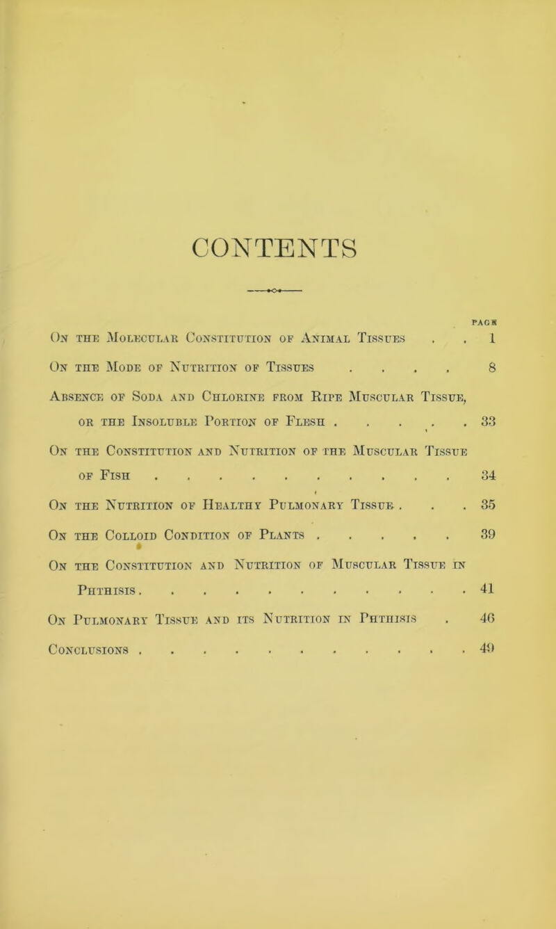 CONTENTS PAG S On thk Molecular Constitution of Animal Tissues . . 1 On the Mode of Nutrition of Tissues .... 8 Absence of Soda and Chlorine from Rii*e Muscular Tissue, or the Insoluble Portion of Flesh 83 On the Constitution and Nutrition of the Muscular Tissue of Fish 34 On the Nutrition of Health? Pulmonary Tissue . . . 35 On the Colloid Condition of Plants 39 On the Constitution and Nutrition of Muscular Tissue in Phthisis 41 On Pulmonary Tissue and its Nutrition in Phthisis . 40 Conclusions 40