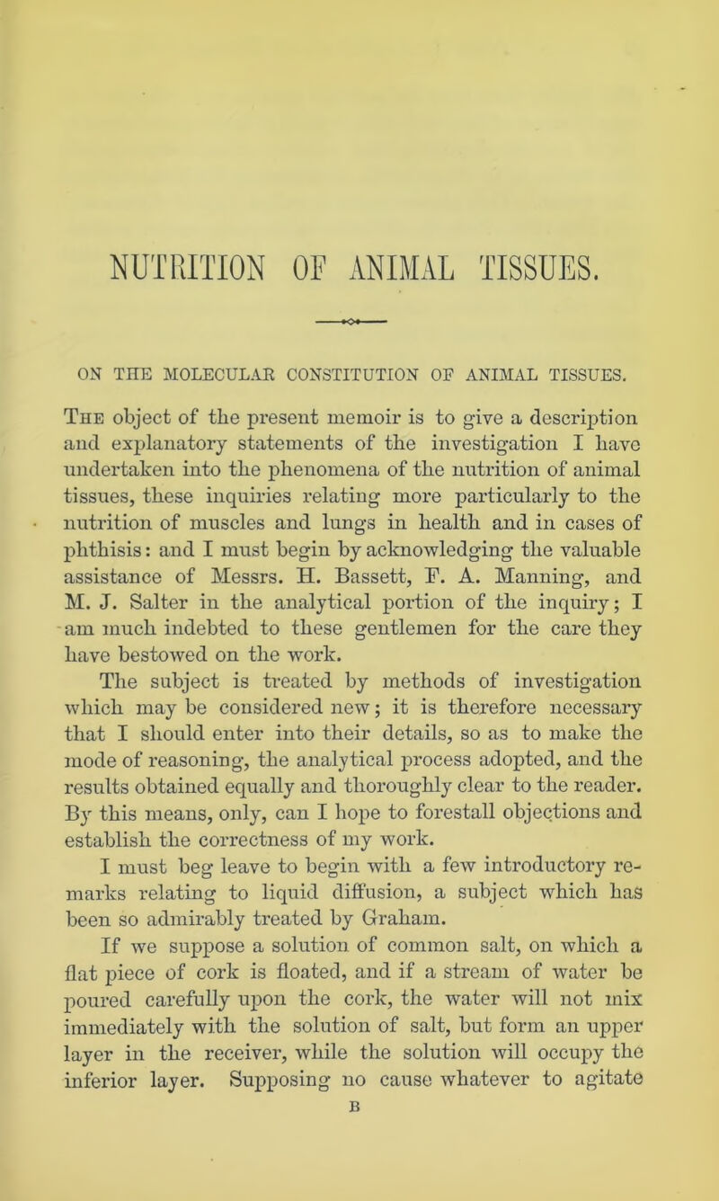 NUTRITION OF ANIMAL TISSUES. ON THE MOLECULAR CONSTITUTION OF ANIMAL TISSUES. The object of the present memoir is to give a description and explanatory statements of the investigation I have undertaken into the phenomena of the nutrition of animal tissues, these inquiries relating more particularly to the nutrition of muscles and lungs in health and in cases of phthisis: and I must begin by acknowledging the valuable assistance of Messrs. H. Bassett, F. A. Manning, and M. J. Salter in the analytical portion of the inquiry; I am much indebted to these gentlemen for the care they have bestowed on the work. The subject is treated by methods of investigation which may be considered new; it is therefore necessary that I should enter into their details, so as to make the mode of reasoning, the analytical process adopted, and the results obtained equally and thoroughly clear to the reader. By this means, only, can I hope to forestall objections and establish the correctness of my work. I must beg leave to begin with a few introductory re- marks relating to liquid diffusion, a subject which has been so admirably treated by Graham. If we suppose a solution of common salt, on which a flat piece of cork is floated, and if a stream of water be poured carefully upon the cork, the water will not mix immediately with the solution of salt, but form an upper layer in the receiver, while the solution will occupy the inferior layer. Supposing no cause whatever to agitate B