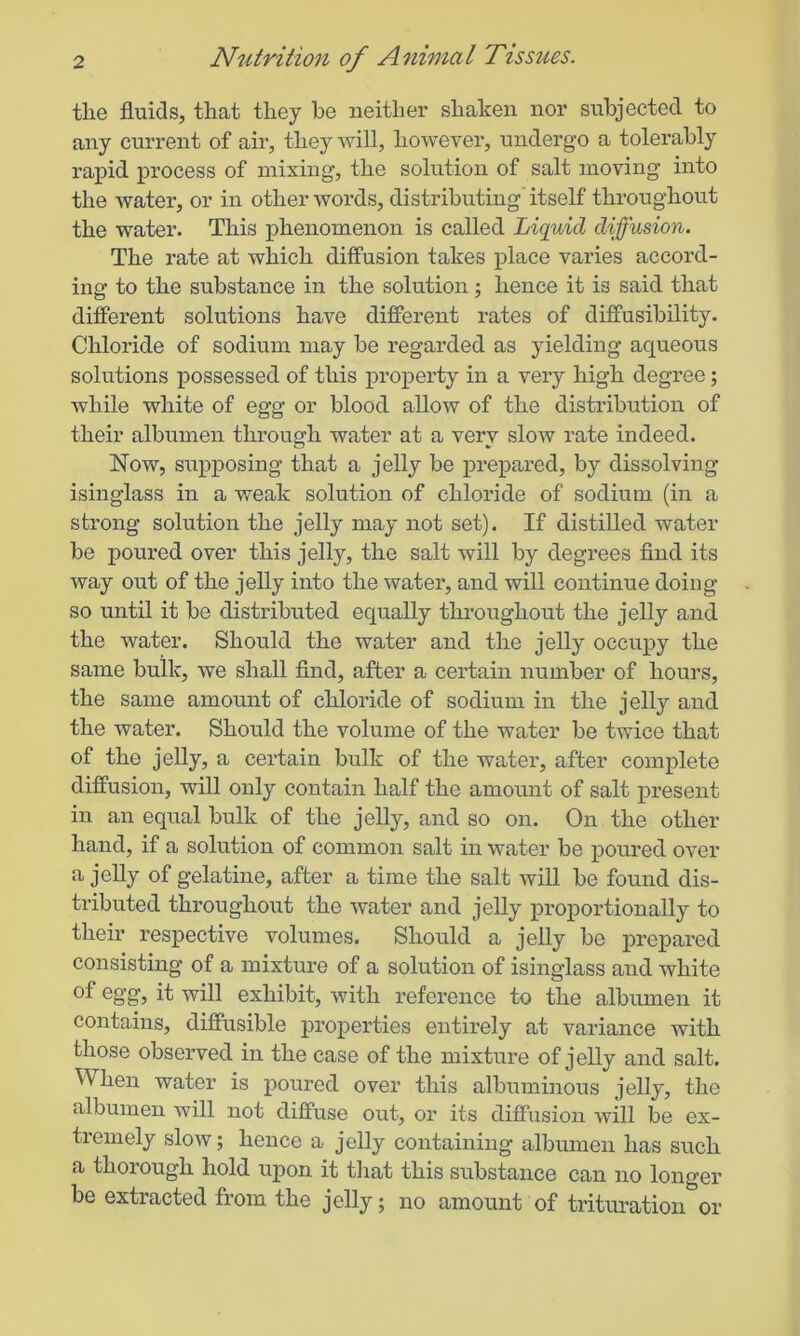 the fluids, that they he neither shaken nor subjected to any current of air, they will, however, undergo a tolerably rapid process of mixing, the solution of salt moving into the water, or in other words, distributing' itself throughout the water. This phenomenon is called Liquid diffusion. The rate at which diffusion takes place varies accord- ing to the substance in the solution; hence it is said that different solutions have different rates of diffusibility. Chloride of sodium may be regarded as yielding aqueous solutions possessed of this property in a very high degree; while white of egg or blood allow of the distribution of their albumen through water at a very slow rate indeed. Now, supposing that a jelly be prepared, by dissolving isinglass in a weak solution of chloride of sodium (in a strong solution the jelly may not set). If distilled, water be poured over this jelly, the salt will by degrees find its way out of the jelly into the water, and will continue doing so until it be distributed equally throughout the jelly and the water. Should the water and the jelly occupy the same bulk, we shall find, after a certain number of hours, the same amount of chloride of sodium in the jelly and the water. Should the volume of the water be twice that of the jelly, a certain bulk of the water, after complete diffusion, will only contain half the amount of salt present in an equal bulk of the jelly, and so on. On the other hand, if a solution of common salt in water be poured over a jelly of gelatine, after a time the salt will be found dis- tributed throughout the water and jelly proportionally to their respective volumes. Should a jelly be prepared consisting of a mixture of a solution of isinglass and white °f eg’g’> it will exhibit, with reference to the albumen it contains, diffusible properties entirely at variance with those observed in the case of the mixture of jelly and salt. When water is poured over this albuminous jelly, the albumen will not diffuse out, or its diffusion will be ex- tremely slow; hence a jelly containing albumen has such a thorough hold upon it that this substance can no longer be extracted from the jelly; no amount of trituration or