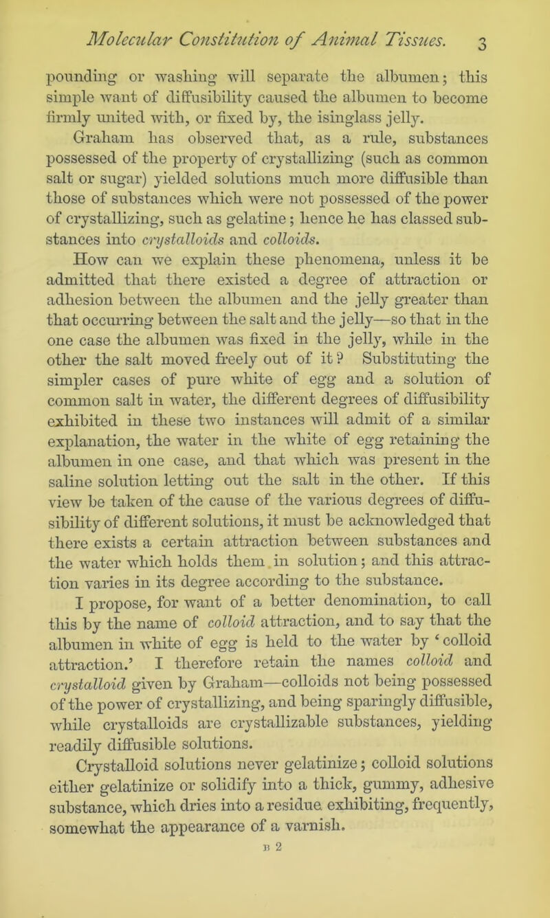 pounding or washing' will separate tho albumen; this simple want of diffusibility caused the albumen to become firmly united with, or fixed by, the isinglass jelly. Graham has observed that, as a rule, substances possessed of the property of crystallizing (such as common salt or sugar) yielded solutions much more diffusible than those of substances which were not possessed of the power of crystallizing, such as gelatine; hence he has classed sub- stances into crystalloids and colloids. How can we explain these phenomena, unless it be admitted that there existed a degree of attraction or adhesion between the albumen and the jelly greater than that occurring between the salt and the jelly—so that in the one case the albumen was fixed in the jelly, while in the other the salt moved freely out of it ? Substituting the simpler cases of pure white of egg and a solution of common salt in water, the different degrees of diffusibility exhibited in these two instances will admit of a similar explanation, the water in the white of egg retaining the albumen in one case, and that which was present in the saline solution letting out the salt in the other. If this view be taken of the cause of the various degrees of diffu- sibility of different solutions, it must be acknowledged that there exists a certain attraction between substances and the water which holds them in solution; and this attrac- tion varies in its degree according to the substance. I propose, for want of a better denomination, to call this by the name of colloid attraction, and to say that the albumen in white of egg is held to the water by ‘ colloid attraction.’ I therefore retain the names colloid and crystalloid given by Graham—colloids not being possessed of the power of crystallizing, and being sparingly diffusible, while crystalloids are crystallizable substances, yielding readily diffusible solutions. Crystalloid solutions never gelatinize; colloid solutions either gelatinize or solidify into a thick, gummy, adhesive substance, which dries into a residue exhibiting, frequently, somewhat the appearance of a varnish.