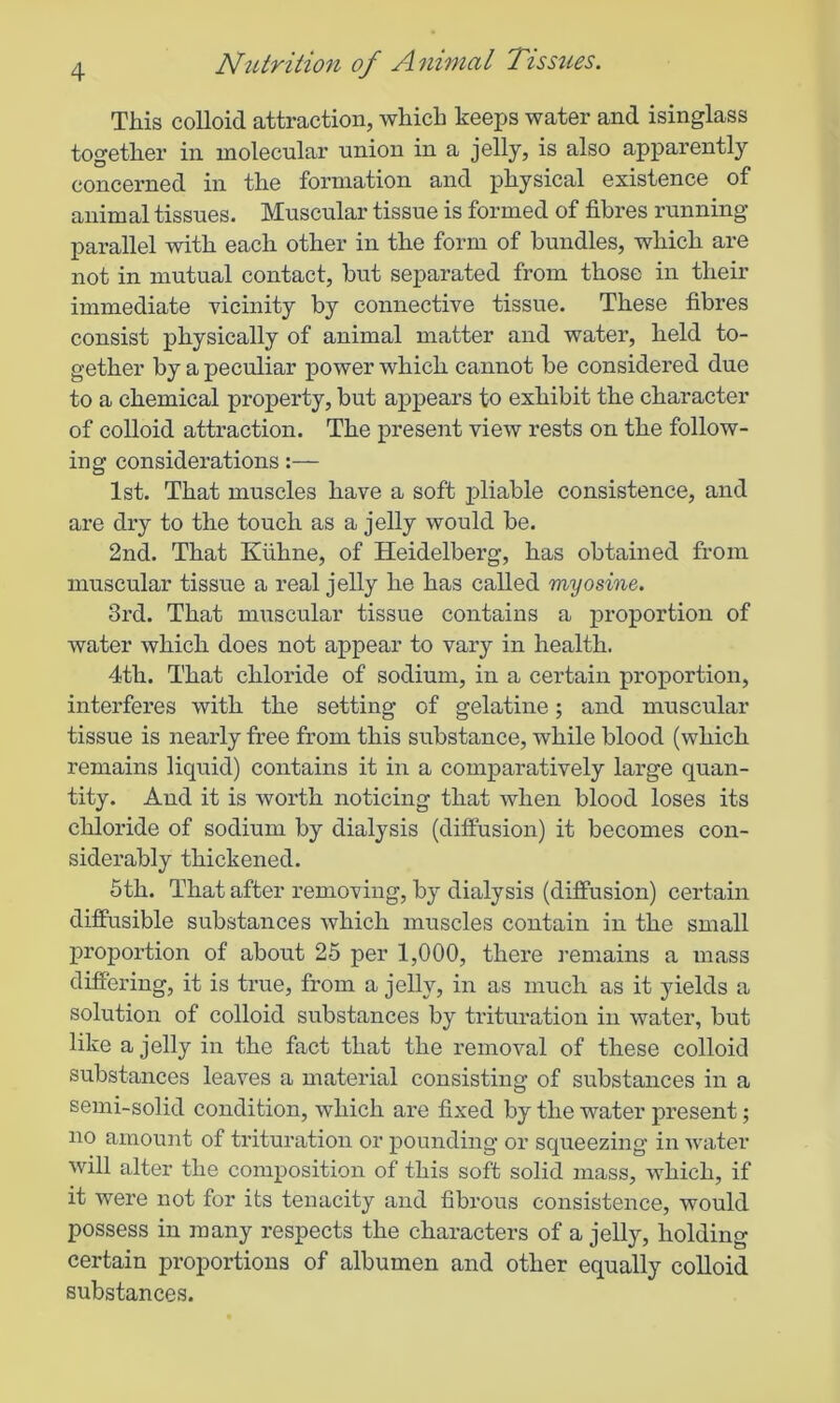 This colloid attraction, which keeps water and isinglass together in molecular union in a jelly, is also apparently concerned in the formation and physical existence of animal tissues. Muscular tissue is formed of fibres running- parallel with each other in the form of bundles, which are not in mutual contact, but separated from those in their immediate vicinity by connective tissue. These fibres consist physically of animal matter and water, held to- gether by a peculiar power which cannot be considered due to a chemical property, but appears to exhibit the character of colloid attraction. The present view rests on the follow- ing considerations:— 1st. That muscles have a soft pliable consistence, and are dry to the touch as a jelly would be. 2nd. That Kfihne, of Heidelberg, has obtained from muscular tissue a real jelly he has called myosine. 3rd. That muscular tissue contains a proportion of water which does not appear to vary in health. 4th. That chloride of sodium, in a certain proportion, interferes with the setting of gelatine; and muscular tissue is nearly free from this substance, while blood (which remains liquid) contains it in a comparatively large quan- tity. And it is worth noticing that when blood loses its chloride of sodium by dialysis (diffusion) it becomes con- siderably thickened. 5th. That after removing, by dialysis (diffusion) certain diffusible substances which muscles contain in the small proportion of about 25 per 1,000, there remains a mass differing, it is true, from a jelly, in as much as it yields a solution of colloid substances by trituration in water, but like a jelly in the fact that the removal of these colloid substances leaves a material consisting of substances in a semi-solid condition, which are fixed by the water present; no amount of trituration or pounding or squeezing in water will alter the composition of this soft solid mass, which, if it were not for its tenacity and fibrous consistence, would possess in many respects the characters of a jelly, holding certain proportions of albumen and other equally colloid substances.