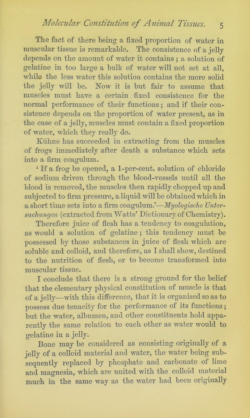 The fact of there being a fixed proportion of water in nmscnlar tissue is remarkable. The consistence of a jelly depends on the amount of water it contains ; a solution of gelatine in too large a bulk of water will not set at all, while the less water this solution contains the more solid the jelly will be. Now it is but fair to assume that muscles must have a certain fixed consistence for the normal performance of their functions; and if their con- sistence depends on the proportion of water present, as in the case of a jelly, muscles must contain a fixed proportion of water, which they really do. Kiihne has succeeded in extracting from the muscles of frogs immediately after death a substance which sets into a firm coagulum. ‘ If a frog be opened, a 1-per-cent, solution of chloride of sodium driven through the blood-vessels until all the blood is removed, the muscles then rapidly chopped up and subjected to firm pressure, a liquid will be obtained which in a short time sets into a firm coagulum.’—MyologiscJie Unter- suchuncjen (extracted from Watts’ Dictionary of Chemistry). Therefore juice of flesh has a tendency to coagulation, as would a solution of gelatine ; this tendency must be possessed by those substances in juice of flesh which are soluble and colloid, and therefore, as I shall show, destined to the nutrition of flesh, or to become transformed into muscular tissue. I conclude that there is a strong ground for the belief that the elementary physical constitution of muscle is that of a jelly—with this difference, that it is organised so as to possess due tenacity for the performance of its functions; but the water, albumen, and other constituents hold appa- rently the same relation to each other as water would to gelatine in a jelly. Bone may be considered as consisting originally of a jelly of a colloid material and water, the water being sub- sequently replaced by phosphate and carbonate of lime and magnesia, which are united with the colloid material much in the same way as the water had been originally