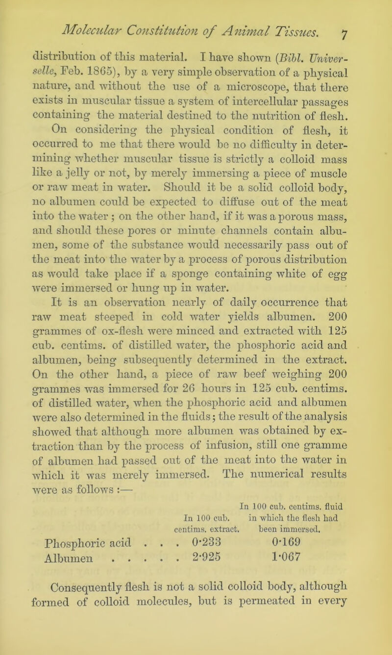 distribution of this material. I have shown (Bill. TJniver- selle, Feb. 1865), by a very simple observation of a physical nature, and without the use of a microscope, that there exists in muscular tissue a system of intercellular passages containing the material destined to the nutrition of flesh. On considering the physical condition of flesh, it occurred to me that there would be 110 difficulty in deter- mining whether muscular tissue is strictly a colloid mass like a jelly or not, by merely immersing a piece of muscle or raw meat in water. Should it be a solid colloid body, no albumen could be expected to diffuse out of the meat into the water ; on the other hand, if it was a porous mass, and should these pores or minute channels contain albu- men, some of the substance would necessarily pass out of the meat into the water by a process of porous distribution as would take place if a sponge containing white of egg were immersed or hung up in water. It is an observation nearly of daily occurrence that raw meat steeped in cold water yields albumen. 200 grammes of ox-flesh were minced and extracted with 125 cub. centims. of distilled water, the phosphoric acid and albumen, being subsequently determined in the extract. On the other hand, a piece of raw beef weighing 200 grammes was immersed for 26 hours in 125 cub. centims. of distilled water, when the phosphoric acid and albumen were also determined in the fluids; the result of the analysis showed that although more albumen was obtained by ex- traction than by the process of infusion, still one gramme of albumen had passed out of the meat into the water in which it was merely immersed. The numerical results Avere as follows :— In 100 cub. centims. fluid In 100 cub. in which the flesh had centims. extract. been immersed. Phosphoric acid . . . 0*233 0*169 Albumen 2*925 1*067 Consequently flesh is not a solid colloid body, although formed of colloid molecules, but is permeated in every