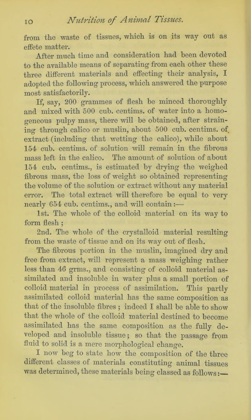 from the waste of tissues, which is on its way out as effete matter. After much time and consideration had been devoted to the available means of separating from each other these three different materials and effecting their analysis, I adopted the following process, which answered the purpose most satisfactorily. If, say, 200 grammes of flesh be minced thoroughly and mixed with 500 cub. centims. of water into a homo- geneous pulpy mass, there will be obtained, after strain- ing through calico or muslin, about 500 cub. centims. of extract (including that wetting the calico), while about 154 cub. centims. of solution will remain in the fibrous mass left in the calico. The amount of solution of about 154 cub. centims., is estimated by drying the weighed fibrous mass, the loss of weight so obtained representing the volume of the solution or extract without any material error. The total extract will therefore be equal to very nearly 654 cub. centims., and will contain:— 1st. The whole of the colloid material on its way to form flesh ; 2nd. The whole of the crystalloid material resulting from the waste of tissue and on its way out of flesh. The fibrous portion in the muslin, imagined dry and free from extract, will represent a mass weighing rather less than 46 grms., and consisting of colloid material as- similated and insoluble in water plus a small portion of colloid material in process of assimilation. This partly assimilated colloid material has the same composition as that of the insoluble fibres ; indeed I shall be able to show that the whole of the colloid material destined to become assimilated has the same composition as the fully de- veloped and insoluble tissue; so that the passage from fluid to solid is a mere morphological change. I now beg to state how the composition of the three different classes of materials constituting animal tissues was determined, these materials being classed as follows: