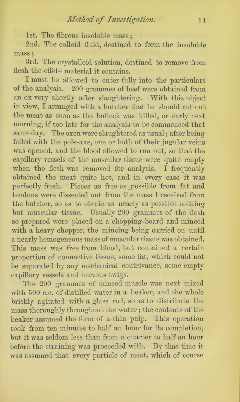 1st. The fibrous insoluble mass; 2nd. The colloid fluid, destined to form the insoluble mass; 3rd. The crystalloid solution, destined to remove from flesh the effete material it contains. I must be allowed to enter fully into the particulars of the analysis. 200 grammes of beef were obtained from an ox very shortly after slaughtering. With this object in view, I arranged with a butcher that he should cut out the meat as soon as the bullock was killed, or early next morning, if too late for the analysis to be commenced that same day. The oxen were slaughtered as usual; after being felled with the pole-axe, one or both of their jugular veins was opened, and the blood allowed to run out, so that the capillary vessels of the muscular tissue were quite empty when the flesh was removed for analysis. I frequently obtained the meat quite hot, and in every case it was perfectly fresh. Pieces as free as possible from fat and tendons were dissected out from the mass I received from the butcher, so as to obtain as nearly as possible nothing but muscular tissue. Usually 200 grammes of the flesh so prepared were placed on a chopping-board and minced with a heavy chopper, the mincing being carried on until a nearly homogeneous mass of muscular tissue was obtained. This mass was free from blood, but contained a certain proportion of connective tissue, some fat, which could not be separated by any mechanical contrivance, some empty capillary vessels and nervous twigs. The 200 err am me s of minced muscle was next mixed with 500 c.c. of distilled water in a beaker, and the whole briskly agitated with a glass rod, so as to distribute the mass thoroughly throughout the water; the contents of the beaker assumed the form of a thin pulp. This operation took from ten minutes to half an hour for its completion, but it was seldom less than from a quarter to half an liom’ before the straining was proceeded with. By that time it was assumed that every particle of meat, which of course